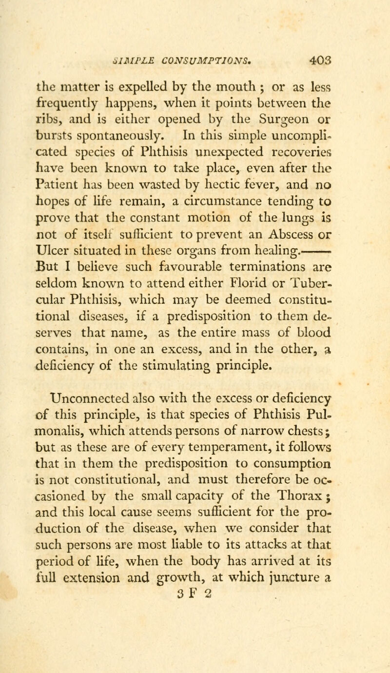 the matter is expelled by the mouth ; or as less frequently happens, when it points between the ribs, and is either opened by the Surgeon or bursts spontaneously. In this simple uncompli- cated species of Phthisis unexpected recoveries have been known to take place, even after the Patient has been wasted by hectic fever, and no hopes of life remain, a circumstance tending to prove that the constant motion of the lungs is not of itseli sufficient to prevent an Abscess or Ulcer situated in these organs from healing. But I believe such favourable terminations are seldom known to attend either Florid or Tuber- cular Phthisis, which may be deemed constitu- tional diseases, if a predisposition to them de- serves that name, as the entire mass of blood contains, in one an excess, and in the other, a deficiency of the stimulating principle. Unconnected also with the excess or deficiency of this principle, is that species of Phthisis Pul- monalis, which attends persons of narrow chests ; but as these are of every temperament, it follows that in them the predisposition to consumption is not constitutional, and must therefore be oc- casioned by the small capacity of the Thorax ; and this local cause seems sufficient for the pro- duction of the disease, when we consider that such persons are most liable to its attacks at that period of life, when the body has arrived at its full extension and growth, at which juncture a 3F 2