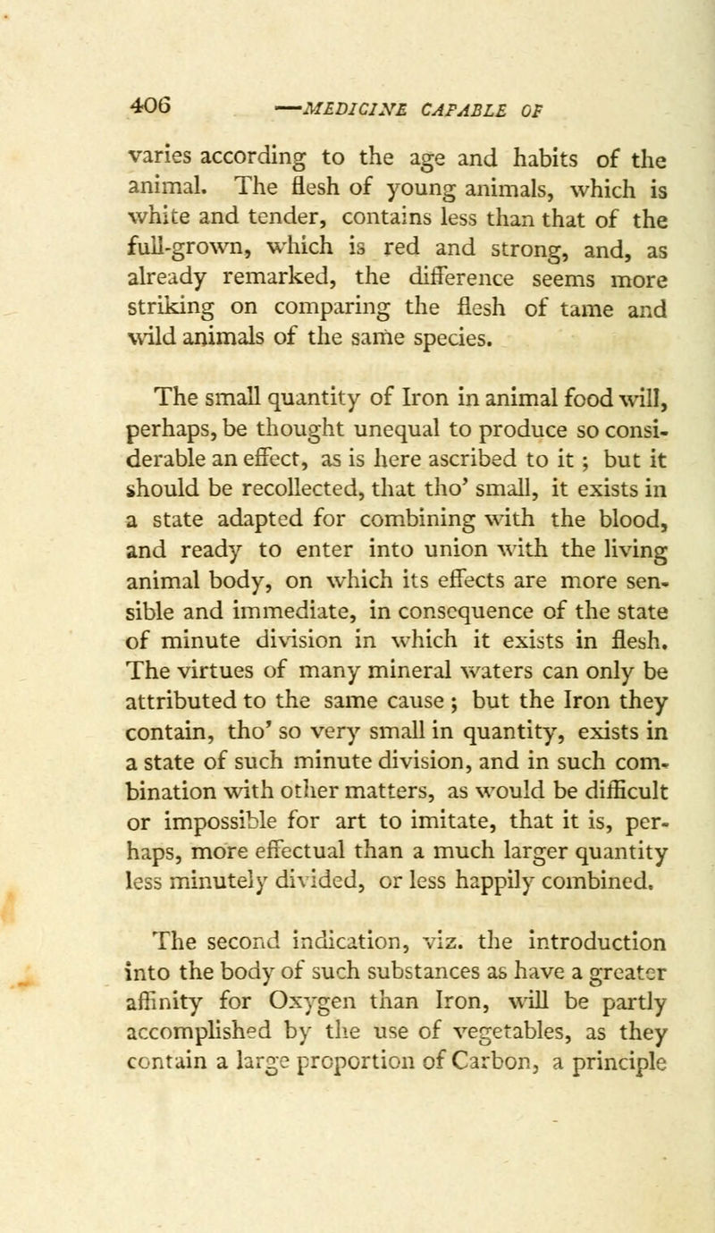 varies according to the age and habits of the animal. The flesh of young animals, which is white and tender, contains less than that of the full-grown, which is red and strong, and, as already remarked, the difference seems more striking on comparing the flesh of tame and wild animals of the sanie species. The small quantity of Iron in animal food will, perhaps, be thought unequal to produce so consi- derable an effect, as is here ascribed to it; but it should be recollected, that tho' small, it exists in a state adapted for combining with the blood, and ready to enter into union with the living animal body, on which its effects are more sen* sible and immediate, in consequence of the state of minute division in which it exists in flesh. The virtues of many mineral waters can only be attributed to the same cause ; but the Iron they contain, tho' so very small in quantity, exists in a state of such minute division, and in such com- bination with other matters, as would be diificult or impossible for art to imitate, that it is, per- haps, more effectual than a much larger quantity less minutely divided, or less happily combined. The second indication, viz. the introduction into the body of such substances as have a greater affinity for Oxygen than Iron, will be partly accomplished by the use of vegetables, as they contain a large proportion of Carbon, a principle