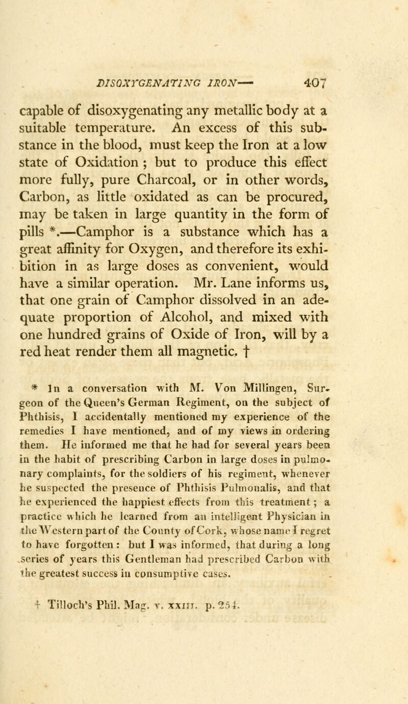 capable of disoxygenating any metallic body at a suitable temperature. An excess of this sub- stance in the blood, must keep the Iron at a low state of Oxidation ; but to produce this effect more fully, pure Charcoal, or in other words. Carbon, as little oxidated as can be procured, may be taken in large quantity in the form of pills *.—Camphor is a substance which has a great affinity for Oxygen, and therefore its exhi- bition in as large doses as convenient, would have a similar operation. Mr. Lane informs us, that one grain of Camphor dissolved in an ade- quate proportion of Alcohol, and mixed with one hundred grains of Oxide of Iron, will by a red heat render them all magnetic, f * In a conversation with M. Von Millingen, Sur- geon of the Queen's German Regiment, on the subject of Phthisis, I accidentally mentioned ray experience of the remedies I have mentioned, and of my views in ordering them. He informed me that he had for several years been in the habit of prescribing Carbon in large doses in pulmo- nary complaints, for the soldiers of his regiment, whenever he suspected the presence of Phthisis Pulmonalis, and that he experienced the happiest effects from this treatment; a practice which lie learned from an intellige-nt Physician in the Western part of the County of Cork, whose name I regret to have forgotten : but I was informed, that during a long series of years this Gentleman had prescribed Carbon Avith the greatest success in consumptive cases. •?■ Tilloch's Phil. Mag. V. XXIII. p. 254,