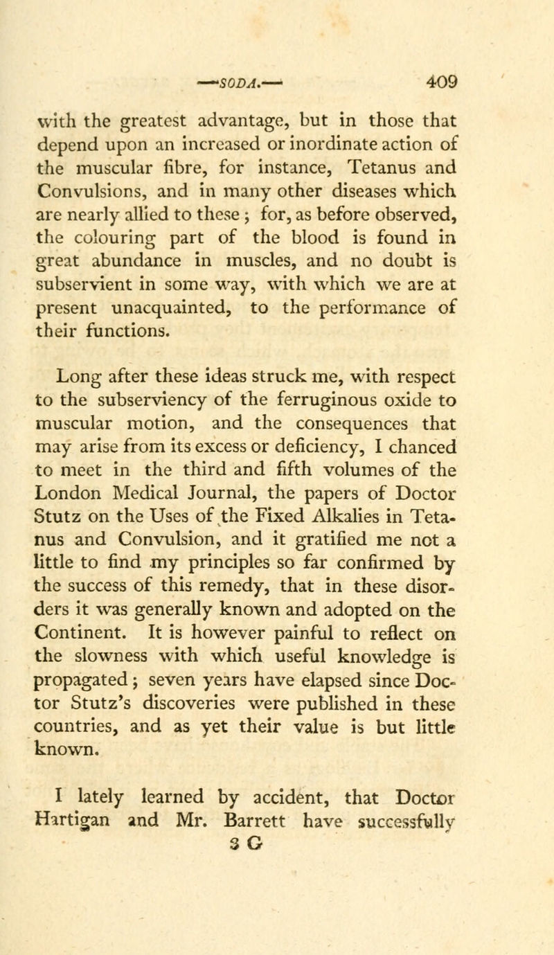 with the greatest advantage, but in those that depend upon an increased or inordinate action of the muscular fibre, for instance, Tetanus and Convulsions, and in many other diseases which are nearly allied to these ; for, as before observed, the colouring part of the blood is found in great abundance in muscles, and no doubt is subservient in some way, with which we are at present unacquainted, to the performance of their functions. Long after these ideas struck me, with respect to the subserviency of the ferruginous oxide to muscular motion, and the consequences that may arise from its excess or deficiency, I chanced to meet in the third and fifth volumes of the London Medical Journal, the papers of Doctor Stutz on the Uses of the Fixed AlkaHes in Teta- nus and Convulsion, and it gratified me not a little to find my principles so far confirmed by the success of this remedy, that in these disor- ders it was generaUy known and adopted on the Continent. It is however painful to reflect on the slowness with which useful knowledge is propagated; seven years have elapsed since Doc- tor Stutz*s discoveries were published in these countries, and as yet their value is but little known. I lately learned by accident, that Doctor Hartigan and Mr. Barrett have successfwllv 3G