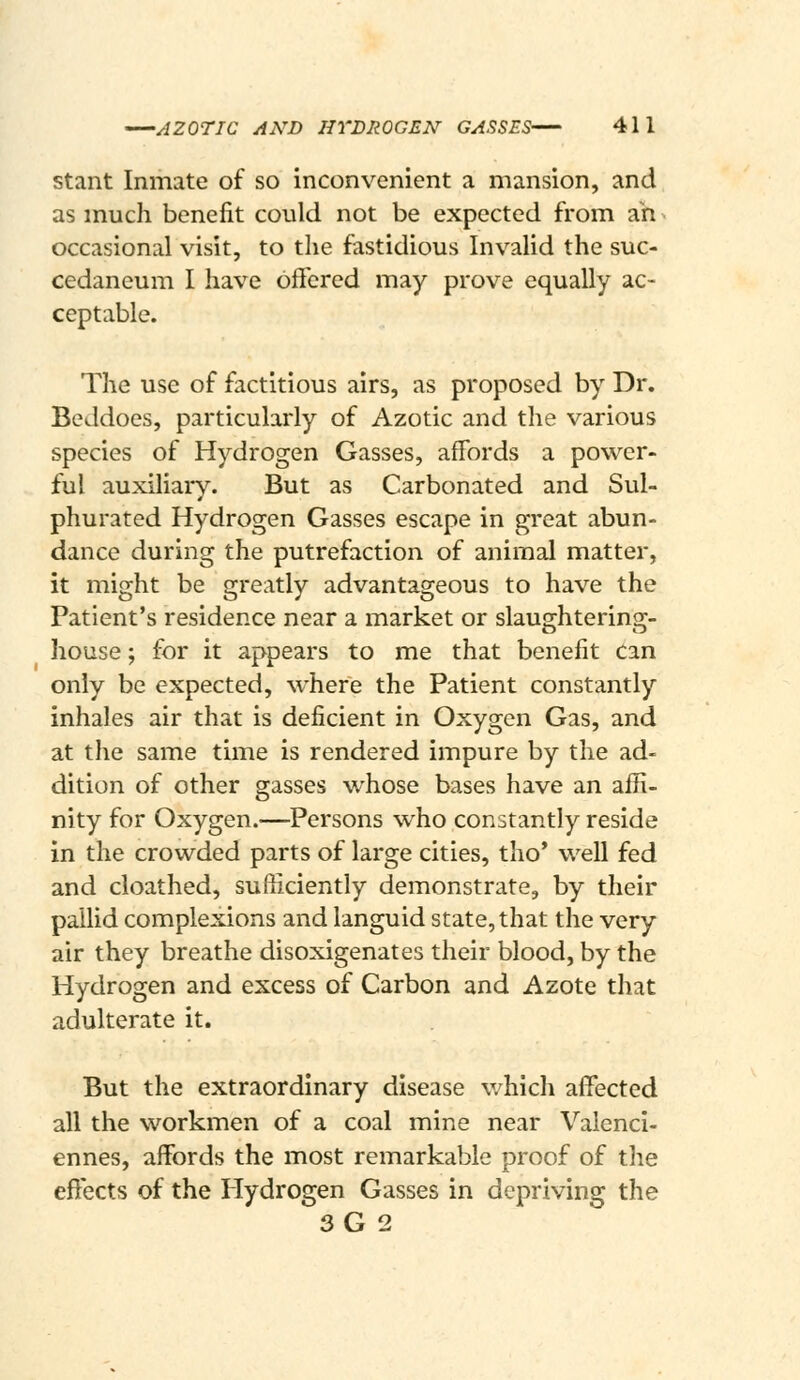 stant Inmate of so inconvenient a mansion, and as much benefit could not be expected from ah > occasional visit, to the fastidious Invalid the suc- cedaneum I have offered may prove equally ac- ceptable. The use of factitious airs, as proposed by Dr. Beddoes, particularly of Azotic and the various species of Hydrogen Gasses, affords a power- ful auxiliary. But as Carbonated and Sul- phurated Hydrogen Gasses escape in great abun- dance during the putrefaction of animal matter, it might be greatly advantageous to have the Patient's residence near a market or slausrhterinsc- house; for it appears to me that benefit can only be expected, where the Patient constantly inhales air that is deficient in Oxygen Gas, and at the same time is rendered impure by the ad- dition of other gasses whose bases have an affi- nity for Oxygen.—Persons who constantly reside in the crowded parts of large cities, tho* well fed and cloathed, sufficiently demonstrate, by their pallid complexions and languid state, that the very air they breathe disoxigenates their blood, by the Hydrogen and excess of Carbon and Azote that adulterate it. But the extraordinary disease v/hich affected all the workmen of a coal mine near Valenci- ennes, affords the most remarkable proof of the effects of the Hydrogen Gasses in depriving the 3G 2