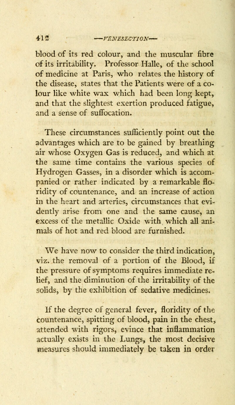 413 FUNESECTION— blood of its red colour, and the muscular fibre of its irritability. Professor Halle, of the school of medicine at Paris, who relates the history of the disease, states that the Patients were of a co- lour like white wax which had been long kept, and that the slightest exertion produced fatigue, and a sense of suflFocation. These circumstances sufficiently point out the advantages which are to be gained by breathing air whose Oxygen Gas is reduced, and which at the same time contains the various species of Hydrogen Gasses, in a disorder which is accom- panied or rather indicated by a remarkable flo- ridity of countenance, and an increase of action in the heart and arteries, circumstances that evi- dently arise from one and the same cause, an excess of the metallic Oxide with which all ani- mals of hot and red blood are furnished. We have now to consider the third indication, viz. the removal of a portion of the Blood, if the pressure of symptoms requires immediate re- lief, and the diminution of the irritability of the solids, by the exhibition of sedative medicines. If the degree of general fever, floridity of the countenance, spitting of blood, pain in the chest, attended with rigors, evince that inflammation actually exists in the Lungs, the most decisive measures should immediately be taken in order