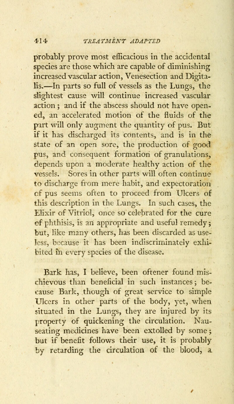 probably prove most efficacious in the accidental species are those which are capable of diminishing increased vascular action, Venesection and Digita- lis.—In parts so full of vessels as the Lungs, the slightest cause will continue increased vascular action ; and if the abscess should not have open- ed, an accelerated motion of the fluids of the part will only augment the quantity of pus. But if it has discharged its contents, and is in the state of an open sore, the production of good pus, and consequent formation of granulations, depends upon a moderate healthy action of the vessels. Sores in other parts will often continue to discharge from mere habit, and expectoration cf pus seems often to proceed from Ulcers of this description in the Lungs. In such cases, the Elixir of Vitriol, once so celebrated for the cure of phthisis, is an appropriate and useful remedy; but, like many others, has been discarded as use- less, because it has been indiscriminately exhi- bited fn every species of the disease. Bark has, I believe, been oftener found mis- chievous than beneficial in such instances; be- cause Bark, though of great service to simple Ulcers in other parts of the body, yet, when situated in the Lungs, they are injured by its property of quickening the circulation. Nau- seating medicines have been extolled by some; but if benefit follows their use, it is probably by retarding the circulation of the blood, a.