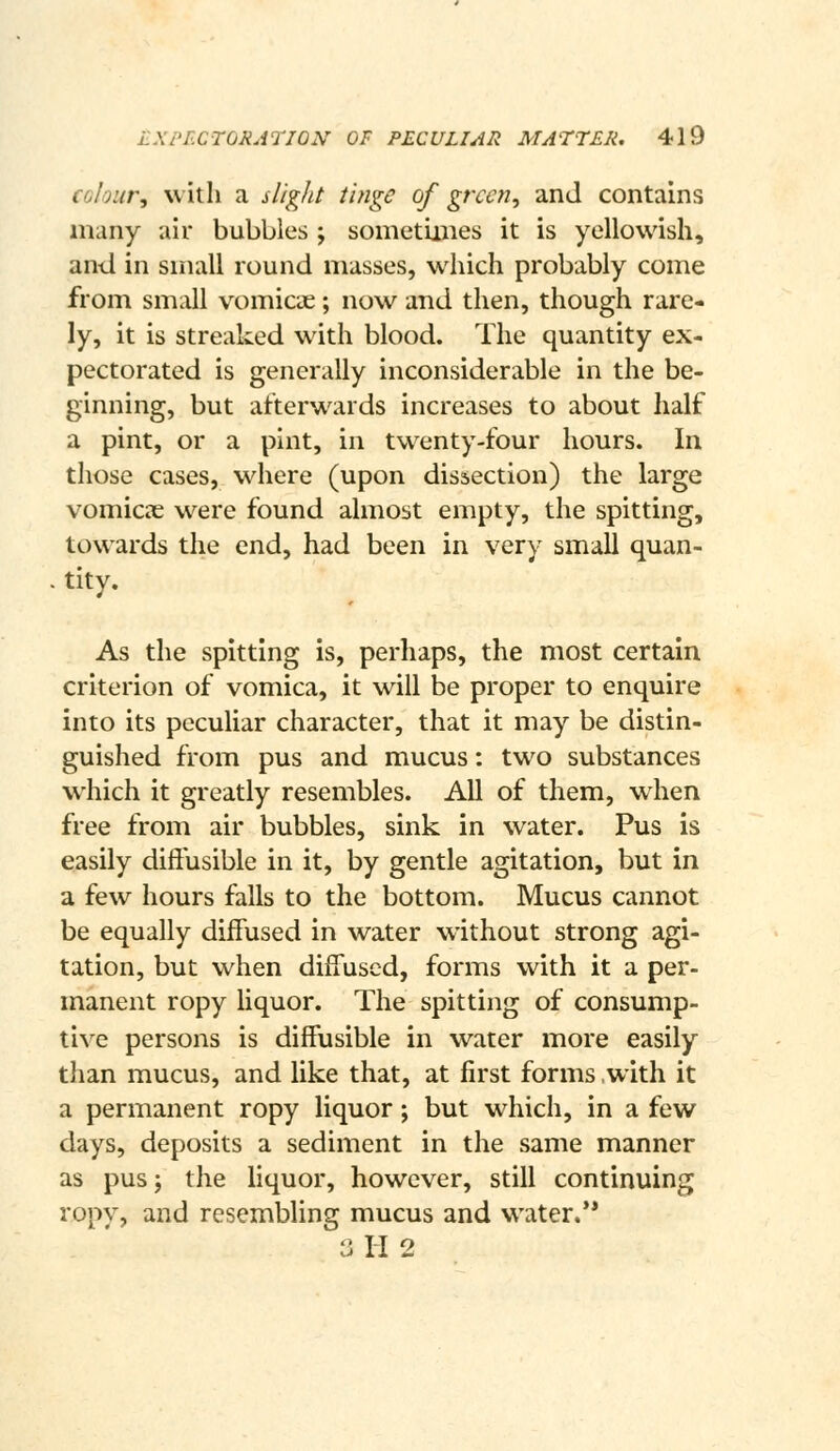 CGlour, with a slight tinge of green, and contains many air bubbles ; sometimes it is yellowish, anil in small round masses, which probably come from small vomicae; now and then, though rare- ly, it is streaked wdth blood. The quantity ex- pectorated is generally inconsiderable in the be- ginning, but afterwards increases to about half a pint, or a pint, in twenty-four hours. In those cases, where (upon dissection) the large vomicae were found almost empty, the spitting, towards the end, had been in very small quan- . tity. As the spitting is, perhaps, the most certain criterion of vomica, it will be proper to enquire into its peculiar character, that it may be distin- guished from pus and mucus: two substances which it greatly resembles. All of them, when free from air bubbles, sink in water. Pus is easily dift'usible in it, by gentle agitation, but in a few hours falls to the bottom. Mucus cannot be equally diffused in water without strong agi- tation, but when diffused, forms with it a per- manent ropy liquor. The spitting of consump- tive persons is diffusible in water more easily than mucus, and like that, at first forms .with it a permanent ropy liquor; but which, in a few days, deposits a sediment in the same manner as pus J the liquor, however, still continuing ropy, and resembling mucus and water.** 3H2