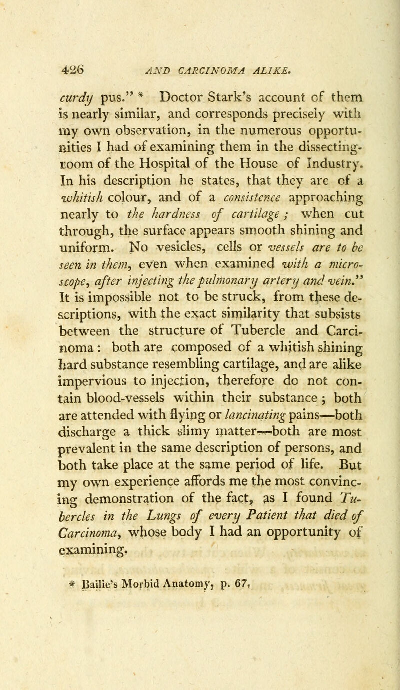 curdy pus. * Doctor Stark's account cf them is nearly similar, and corresponds precisely with my own observation, in the numerous opportu- nities I had of examining them in the dissecting- room of the Hospital of the House of Industry. In his description he states, that they are of a whitish colour, and of a consistence approaching nearly to the hardness of cartilage; when cut through, the surface appears smooth shining and uniform. No vesicles, cells or vessels are to be seen in them, even when examined with a micro- scope, after injecting the pidmonary artery and 'vein J* It is impossible not to be struck, from these de- scriptions, with the exact similarity that subsists between the structure of Tubercle and Carci- noma : both are composed of a whitish shining hard substance resembling cartilage, and are alike impervious to injection, therefore do not con- tain blood-vessels within their substance ; both are attended with flying or lancinating pains—both discharge a thick slimy matter-^both are most prevalent in the same description of persons, and both take place at the same period of life. But my own experience affords me the most convinc- ing demonstration of the fact, as I found Tu- bercles in the Lungs of every Patient that died of Carcinoma, whose body I had an opportunity of examining. * Bailie's Morbid Anatomy, p. Q7,