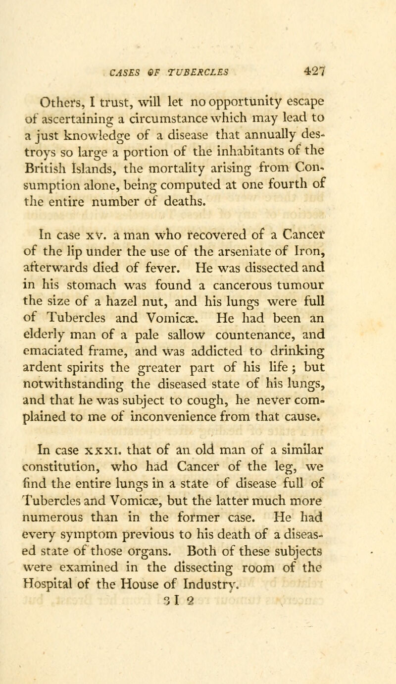 Others, I trust, will let no opportunity escape of ascertaining a circumstance which may lead to a just knowledge of a disease that annually des- troys so large a portion of the inhabitants of the British Islands, the mortality arising from Con- sumption alone, being computed at one fourth of the entire number of deaths. In case xv. a man who recovered of a Cancer of the lip under the use of the arseniate of Iron, afterwards died of fever. He was dissected and in his stomach was found a cancerous tumour the size of a hazel nut, and his lungs were full of Tubercles and Vomicae. He had been an elderly man of a pale sallow countenance, and emaciated frame, and was addicted to drinking ardent spirits the greater part of his life ; but notwithstanding the diseased state of his lungs, and that he was subject to cough, he never com- plained to me of inconvenience from that cause. In case xxxi. that of an old man of a similar constitution, who had Cancer of the leg, we find the entire lunges in a stilte of disease full of Tubercles and Vomicae, but the latter much more numerous than in the former case. He had every symptom previous to his death of a diseas- ed state of those organs. Both of these subjects were examined in the dissecting room of the Hospital of the House of Industr)% 3l 2