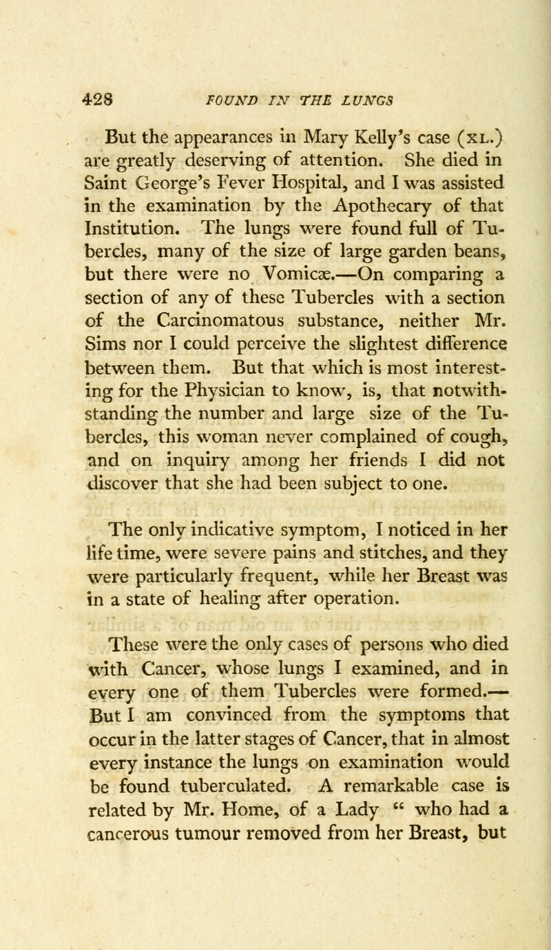 But the appearances In Mary Kelly's case (xl.) are greatly deserving of attention. She died in Saint George's Fever Hospital, and I was assisted in the examination by the Apothecary of that Institution. The lungs were found full of Tu- bercles, many of the size of large garden beans, but there were no Vomicae.—On comparing a section of any of these Tubercles with a section of the Carcinomatous substance, neither Mr. Sims nor I could perceive the slightest difference between them. But that which is most interest- ing for the Physician to know, is, that notwith- standing the number and large size of the Tu- bercles, this woman never complained of cough, and on inquiry among her friends I did not discover that she had been subject to one. The only indicative symptom, I noticed in her life time, were severe pains and stitches, and they were particularly frequent, while her Breast was in a state of healing after operation. These were the only cases of persons who died with Cancer, whose lungs I examined, and in every one of them Tubercles were formed.— But I am convinced from the symptoms that occur in the latter stages of Cancer, that in almost every instance the lungs on examination would be found tuberculated. A remarkable case is related by Mr. Home, of a Lady  who had a cancerous tumour removed from her Breast, but