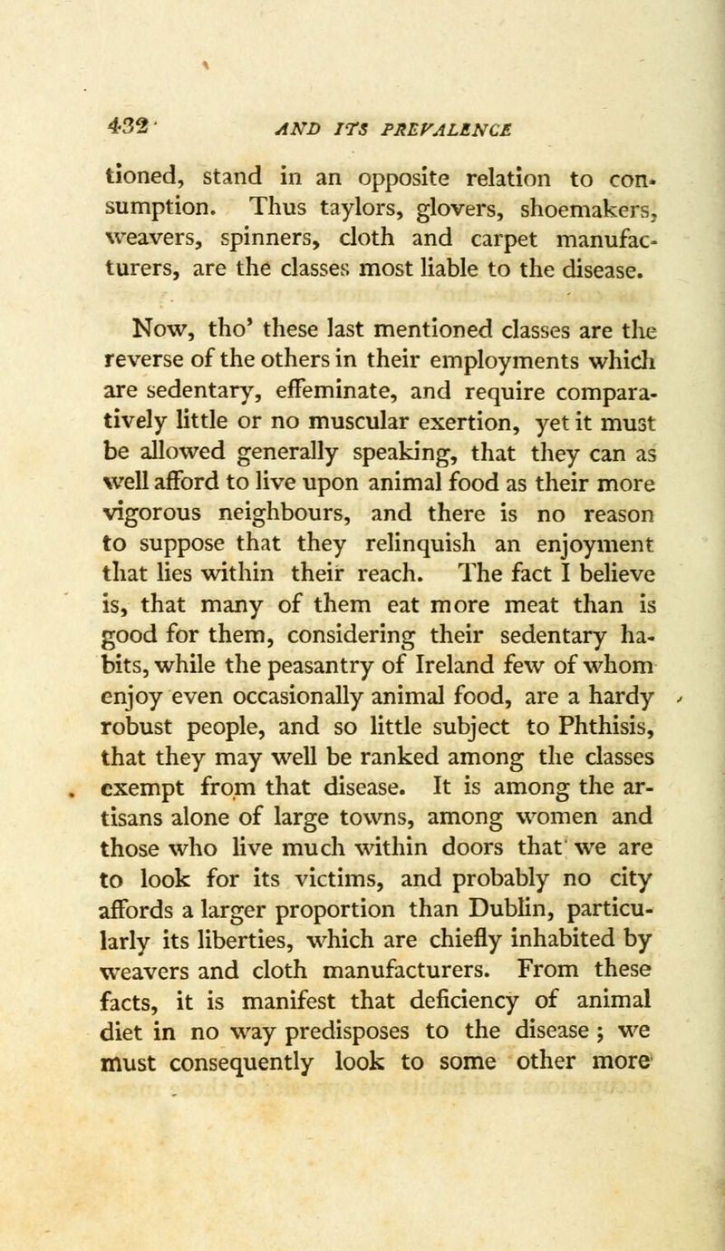 432- AND ITS FREFALENCE tioned, stand in an opposite relation to con* sumption. Thus taylors, glovers, shoemakers, weavers, spinners, cloth and carpet manufac- turers, are the classes most liable to the disease. Now, tho' these last mentioned classes are the reverse of the others in their employments which are sedentary, effeminate, and require compara- tively little or no muscular exertion, yet it must be allowed generally speaking, that they can as well afford to live upon animal food as their more vigorous neighbours, and there is no reason to suppose that they relinquish an enjoyment that lies within their reach. The fact I believe is, that many of them eat more meat than is good for them, considering their sedentary ha- bits, while the peasantry of Ireland few of whom enjoy even occasionally animal food, are a hardy robust people, and so little subject to Phthisis, that they may well be ranked among the classes exempt from that disease. It is among the ar- tisans alone of large towns, among women and those who live much within doors that we are to look for its victims, and probably no city affords a larger proportion than Dublin, particu- larly its liberties, which are chiefly inhabited by weavers and cloth manufacturers. From these facts, it is manifest that deficiency of animal diet in no way predisposes to the disease ; we must consequently look to some other more