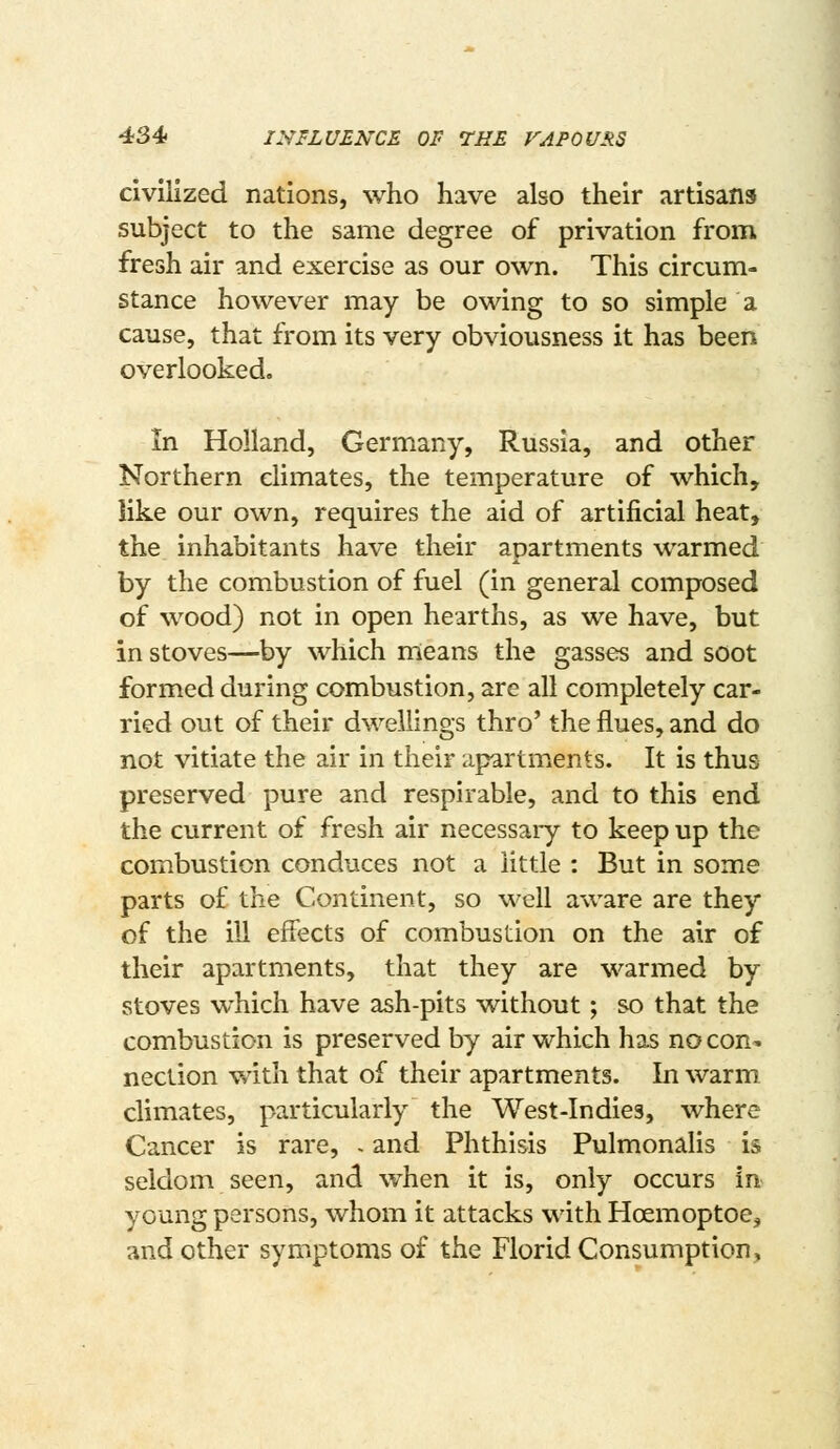 civilized nations, who have also their artisans subject to the same degree of privation from fresh air and exercise as our own. This circum- stance however may be owing to so simple a cause, that from its very obviousness it has been overlooked. In Holland, Germany, Russia, and other Northern climates, the temperature of which, like our own, requires the aid of artificial heat, the inhabitants have their apartments warmed by the combustion of fuel (in general composed of wood) not in open hearths, as we have, but in stoves—by which means the gasses and soot formed during combustion, are all completely car- ried out of their dwellings thro' the flues, and do not vitiate the air in their apartments. It is thus preserved pure and respirable, and to this end the current of fresh air necessary to keep up the combustion conduces not a little : But in some parts of the Continent, so well aware are they of the ill effects of combustion on the air of their apartments, that they are warmed by stoves which have ash-pits without; so that the combustion is preserved by air which has no con» nection v/ith that of their apartments. In warm climates, particularly the West-Indies, where Cancer is rare, > and Phthisis Pulmonalis is seldom seen, and when it is, only occurs in young persons, whom it attacks with Hcemoptoej and other symptoms of the Florid Consumption,