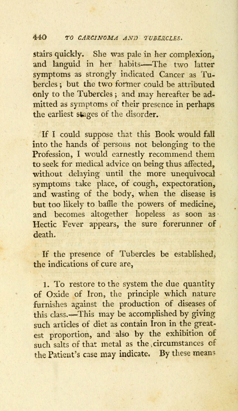 Stairs quickly. She was pale in her complexion, and languid in her habits—The two latter symptoms as strongly indicated Cancer as Tu- bercles ; but the two former could be attributed only to the Tubercles; and may hereafter be ad- mitted as symptoms of their presence in perhaps the earliest steges of the disorder. If I could suppose that this Book would fall into the hands of persons not belonging to the Profession, I would earnestly recommend them to seek for medical advice on being thus affected, without delaying until the more unequivocal symptoms take place, of cough, expectoration, and wasting of the body, when the disease is but too likely to baffle the powers of medicine, and becomes altogether hopeless as soon as • Hectic Fever appears, the sure forerunner of death. If the presence of Tubercles be established, the indications of cure are, 1. To restore to the system the due quantity of Oxide of Iron, the principle which nature furnishes against the production of diseases of this class.—This may be accomplished by giving such articles of diet as contain Iron in the great- est proportion, and also by the exhibition of such salts of that metal as the,circumstances of the Patient's case may indicate. By these means