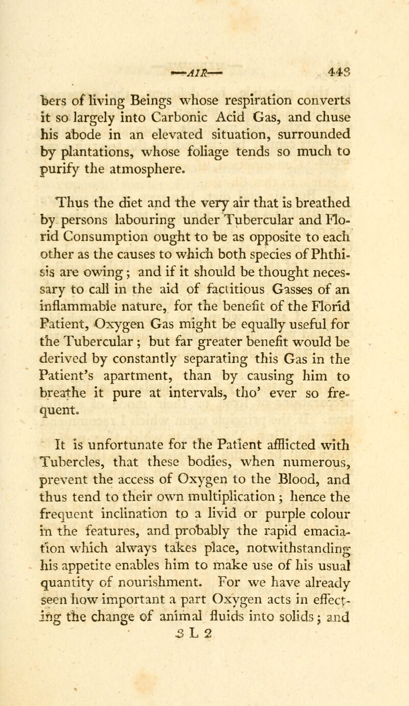^^AIH— 44S l3ers of living Beings whose respiration converts it so largely into Carbonic Acid Gas, and chuse his abode in an elevated situation, surrounded by plantations, whose foliage tends so much to purify the atmosphere. Thus the diet and the very air that is breathed by persons labouring under Tubercular and Flo- rid Consumption ought to be as opposite to each other as the causes to which both species of Phthi- sis are owing; and if it should be thought neces- sary to call in the aid of factitious Gasses of an inflammable nature, for the benefit of the Florid Patient, Oxygen Gas might be equally useful for the Tubercular ; but far greater benefit would be derived by constantly separating this Gas in the Patient's apartment, than by causing him to breathe it pure at intervals, tho' ever so fre- quent. It is unfortunate for the Patient afflicted with Tubercles, that these bodies, when numerous, prevent the access of Oxygen to the Blood, and thus tend to their own multiplication ; hence the frequent inclination to a livid or purple colour in the features, and probably the rapid emacia- tion which always takes place, notwithstanding his appetite enables him to make use of his usual quantity of nourishment. For we have already seen how important a part Oxygen acts in effect- ing the change of animal fluids into solids j and 3h2