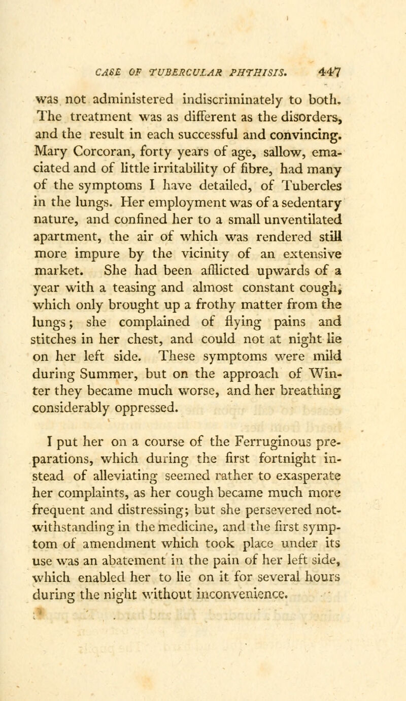 was not administered indiscriminately to both. The treatment was as different as the disorders, and the result in each successful and convincing, Mary Corcoran, forty years of age, sallow, ema- ciated and of little irritability of fibre, had many of the symptoms I have detailed, of Tubercles in the lungs. Her employment was of a sedentary nature, and confined her to a small unventilated apartment, the air of which was rendered still more impure by the vicinity of an extensive market. She had been afflicted upwards of a year with a teasing and almost constant cough, which only brought up a frothy matter from the lungs; she complained of flying pains and stitches in her chest, and could not at night lie on her left side. These symptoms were mild during Summer, but on the approach of Win- ter they became much worse, and her breathing considerably oppressed. I put her on a course of the Ferruginous pre- parations, which during the first fortnight in- stead of alleviating seemed rather to exasperate her complaints, as her cough became much more frequent and distressing; but she persevered not- withstanding in the medicine, and the first symp- tom of amendment which took place under its use was an abatement in the pain of her left side, which enabled her to lie on it for several hours during the night without inconvenience.