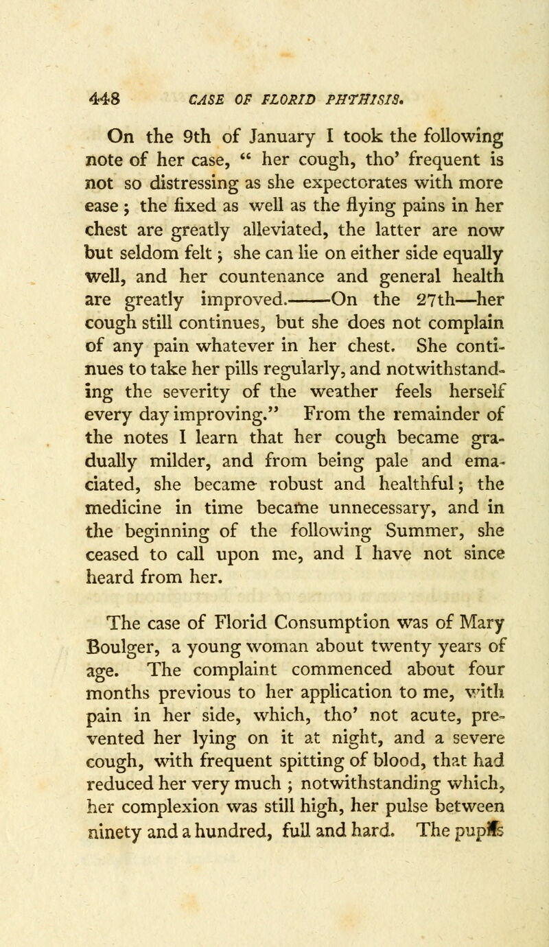 On the 9th of January I took the following note of her case,  her cough, tho' frequent is not so distressing as she expectorates with more ease ; the fixed as well as the flying pains in her chest are greatly alleviated, the latter are now but seldom felt j she can lie on either side equally well, and her countenance and general health are greatly improved. On the 27th—her cough still continues, but she does not complain of any pain whatever in her chest. She conti- nues to take her pills regularly, and notwithstand- ing the severity of the weather feels herself every day improving. From the remainder of the notes I learn that her cough became gra- dually milder, and from being pale and ema- ciated, she became robust and healthful; the medicine in time became unnecessary, and in the beginning of the following Summer, she ceased to call upon me, and I have not since heard from her. The case of Florid Consumption was of Mary Boulger, a young woman about twenty years of age. The complaint commenced about four months previous to her application to me, with pain in her side, which, tho' not acute, pre- vented her lying on it at night, and a severe cough, with frequent spitting of blood, that had reduced her very much ; notwithstanding which, her complexion was still high, her pulse between ninety and a hundred, full and hard. The pupife