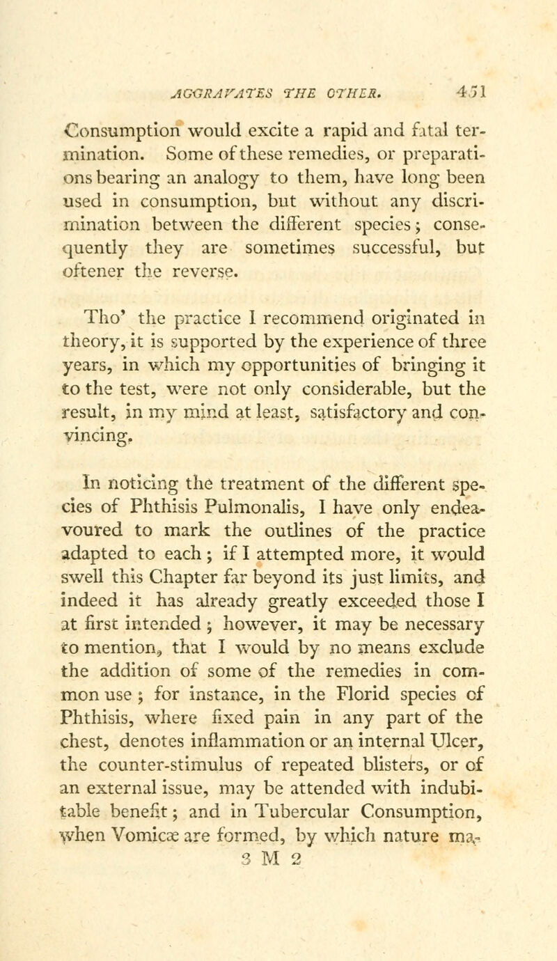 Consumption would excite a rapid and fatal ter- mination. Some of these remedies, or preparati- ons bearing an analogy to them, have long been used in consumption, but without any discri- mination between the different species; conse- quently they are sometimes successful, but oftener the reverse. Tho' the practice 1 recommend originated in theory, it is supported by the experience of three years, in which my opportunities of bringing it to the test, were not only considerable, but the result, in my mind at least, satisfactory and con- vincing. In noticing the treatment of the different spe- cies of Phthisis Pulmonalis, I have only endea- voured to mark the oudines of the practice adapted to each ; if I attempted more, it would swell this Chapter far beyond its just limits, and indeed it has already greatly exceeded those I at first intended ; however, it may be necessary to mention^ that I would by no means exclude the addition of some of the remedies in com- mon use ; for instance, in the Florid species of Phthisis, where fixed pain in any part of the chest, denotes inflammation or an internal Ulcer, the counter-stimulus of repeated blisters, or of an external issue, may be attended with indubi- table benefit; and in Tubercular Consumption, >vhen Vomicae are formed, by v/hich nature ma- 3 M 2