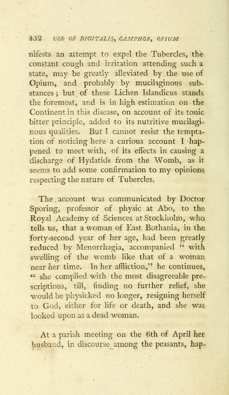 4o2 US3 OF DIGITALIS, CAMPHOR, OPIUM xiifests an attempt to expel the Tubercles, the constant cough and irritation attending such a state, may be greatly alleviated by the use of Opium, and probably by mucilaginous sub- stances ; but of these Lichen Islandicus stands the foremost, and is in high estimation on the Continent in this disease, on account of its tonic bitter principle, added to its nutritive mucilagi- nous qualities. But I cannot resist the tempta- tion of noticing here a curious account I hap- pened to meet with, of its effects in causing a discharge of Hydatids from the Womb, as it seems to add some confirmation to my opinions respecting the nature of Tubercles. The, account was communicated by Doctor Sporing, professor of physic at Abo, to the Royal Academy of Sciences at Stockholm, who, tells us, that a woman of East Bothania, in the forty-second year of her age, had been greatly reduced by Menorrhagia, accompanied  with swelling of the womb like that of a woman near her time. In her affliction, he continues, *' she complied with the most disagreeable pre- scriptions, till, finding no further relief, she would be physicked no longer, resigning herself to God, eitlier for life or death, and she was looked upon as a dead woman. At a parish meeting on the 6th of April her husband, in discourse^ among the peasants, hap-