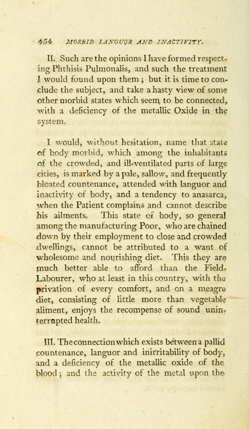 ^■54? MORBID LANGUOR AND II^ACriVITV. II. Such are the opinions I have formed respect- ing Phthisis Pulmonalis, and such the treatment J would found upon them ; but it is time to con- clude the subject, and take a hasty view of some other morbid states which seen:\ to be connected, with a deficiency of the metallic Oxide in the system, I would, without hesitation, name that state of body morbid, which among the inhabitants of the crowded, and ill-ventilated parts of large cities, is marked by a pale, sallow, and frequently bloated countenance, attended with languor and inactivity of body, and a tendency to anasarca, when the Patient complains and cannot describe his ailments. This state of body, so general among the manufacturing Poor, who are chained down by their employment to close and crowded dwellings, cannot be attributed to a want of wholesome and nourishing diet. This they are inuch better able to afford than the Fieldr Labourer, who at least in this country, with the privation of every comfort, and on a meagre diet, consisting of little more than vegetable aliment, enjoys the recompense of sound unin? terropted health. III. The connection which exists between a pallid countenance, languor and inirritability of body, and a deficiency of the metallic oxide of the blood J and the activity of the metal upon the