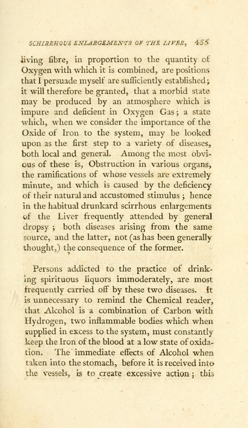 SCHIRRHOVS ENLARGEMENTS OF THE LIVER, 4:5S living fibre, in proportion to the quantity of Oxygen with which it is combined, are positions that I persuade myself are sufficiently established; it will therefore be granted, that a morbid state may be produced by an atmosphere which is impure and deficient in Oxygen Gas; a state which, when we consider the importance of the Oxide of Iron to the system, may be looked upon as the first step to a variety of diseases, both local and general. Among the most obvi- ous of these is, Obstruction in various organs, the ramifications of w^hose vessels are extremely minute, and which is caused by the deficiency of their natural and accustomed stimulus ; hence in the habitual drunkard scirrhous enlargements of the Liver frequently attended by general dropsy ; both diseases arising from the same source, and the latter, not (as has been generally thought,) the consequence of the former. Persons addicted to the practice of drink- ing spirituous liquors immoderately, are most frequently carried off by these two diseases, it is unnecessary to remind the Chemical reader, that Alcohol is a combination of Carbon with Hydrogen, two inflammable bodies which when supplied in excess to the system, must constantly keep the Iron of the blood at a low state of oxida- tion. The immediate effects of Alcohol when taken into the stomach, before it is received into the vessels, b to create excessive action; this