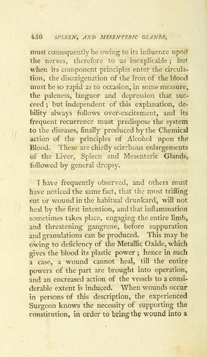 must consequently be owing to its influence upoii the nerves, therefore to us inexplicable; but when its component principles enter the circula- tion, the disoxigenation of the Iron of the blood must be so rapid as to occasion, in some measure, the paleness, languor and depression that suc- ceed ; but independent of this explanation, de- bility always follows over-excitement, and its frequent recurrence must predispose the system to the diseases, finally produced by the Chemical action of the principles of Alcohol upon the Blood. These are chiefly scirrhous enlargements of the Liver, Spleen and Mesenteric Glands, followed by general dropsy. I have frequently observed, and others must have noticed the same fact, that the most trifling cut or wound in the habitual drunkard, wiU not heal by the first intention, and that inflammation sometimes takes place, engaging the entire limb, and threatening gangrene, before suppuration and granulations can be produced. This may be owing to deficiency of the Metallic Oxide, which gives the blood its plastic power ; hence in such a case, a wound cannot heal, till the entire powers of the part are brought into operation, and an encreased action of the vessels to a consi- derable extent is induced. When wounds occur in persons of this description, the experienced Surgeon knows the necessity of supporting the constitution, in order to bring th$ wound into a