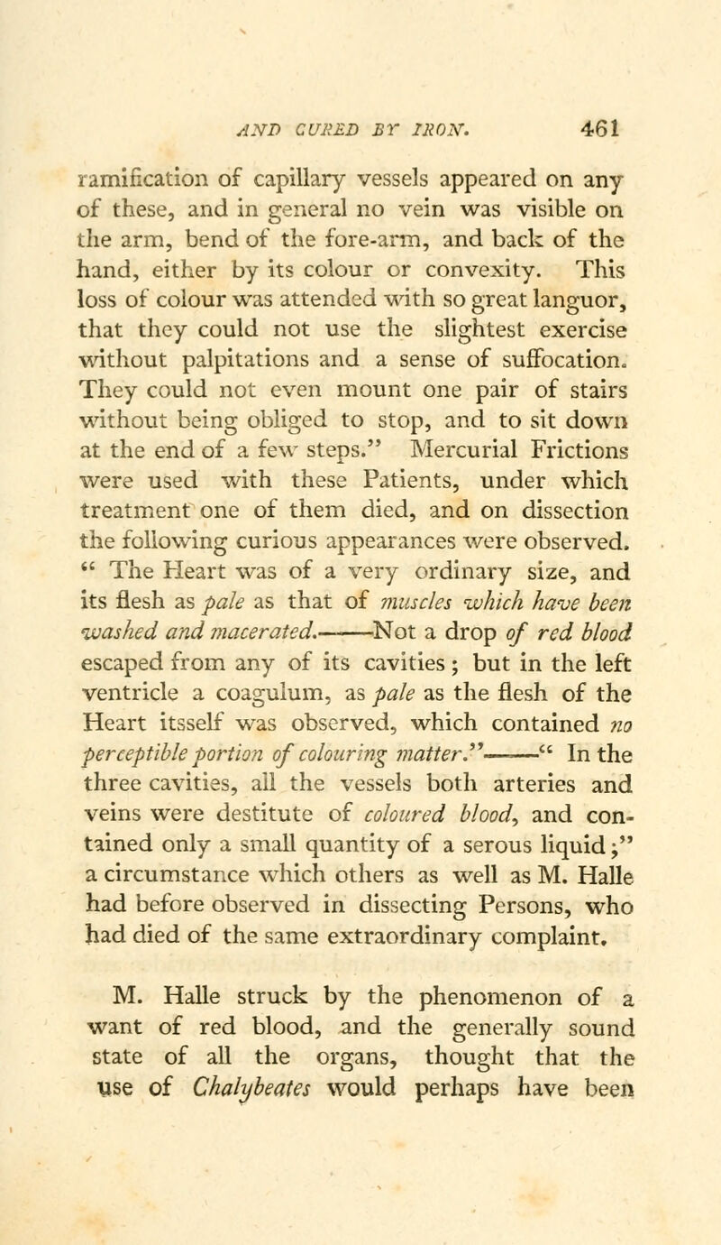 ramification of capillary vessels appeared on any of these, and in general no vein was visible on the arm, bend of the fore-arm, and back of the hand, either by its colour or convexity. This loss of colour was attended with so great languor, that they could not use the slightest exercise without palpitations and a sense of suffocation. They could not even mount one pair of stairs without being obliged to stop, and to sit down at the end of a few steps. Mercurial Frictions were used with these Patients, under which treatment one of them died, and on dissection the following curious appearances were observed. *' The Heart was of a very ordinary size, and its flesh as pale as that of muscles which have been washed and macerated.——.Not a drop of red blood escaped from any of its cavities; but in the left ventricle a coaguium, as pale as the flesh of the Heart itsself was observed, which contained no perceptible portion of colouring matter.^''—-— In the three cavities, all the vessels both arteries and veins were destitute of coloured bloody and con- tained only a small quantity of a serous liquid; a circumstance which others as well as M. Halle had before observed in dissecting Persons, who had died of the same extraordinary complaint. M. Halle struck by the phenomenon of a want of red blood, and the generally sound state of all the organs, thought that the use of Chalybeate would perhaps have been