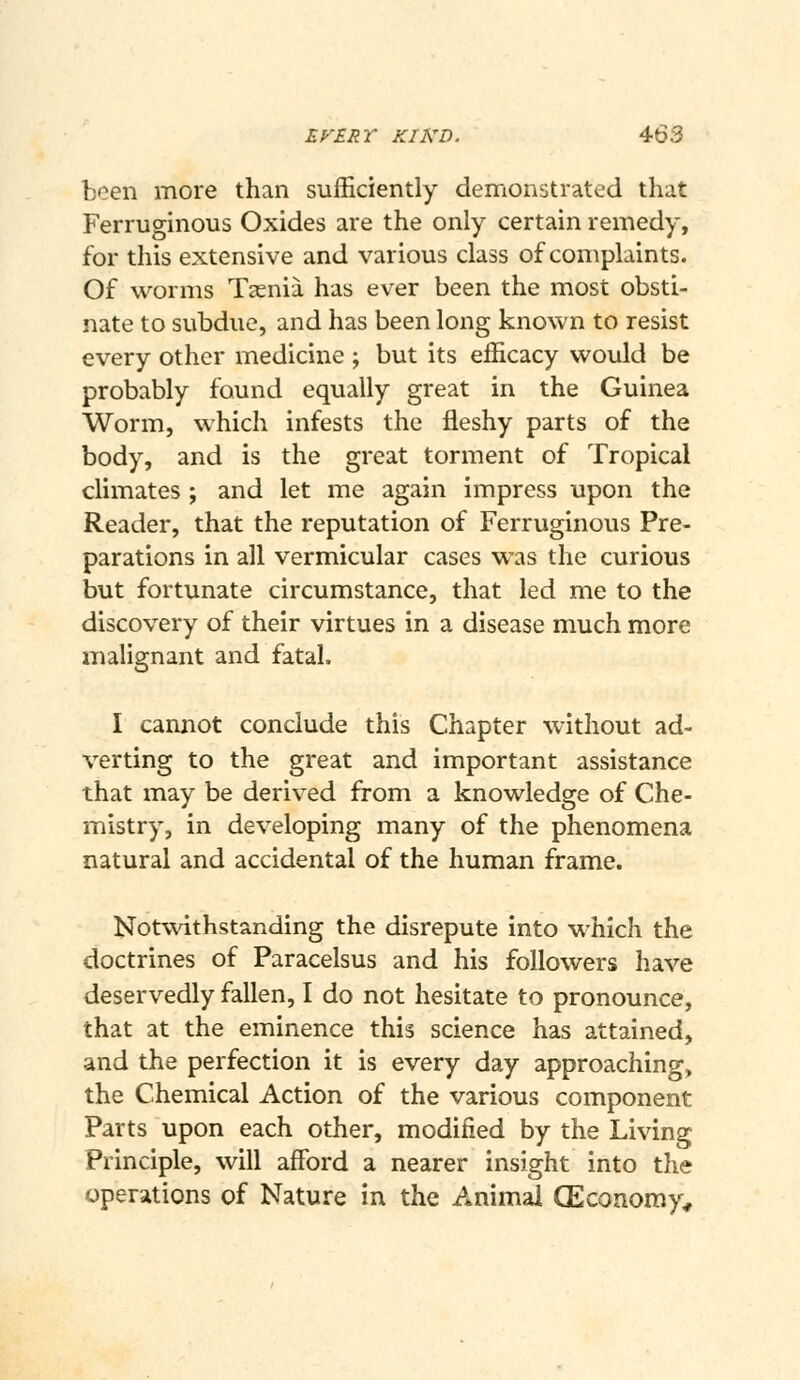 been more than sufficiently demonstrated that Ferruginous Oxides are the only certain remedy, for this extensive and various class of complaints. Of worms Taenia has ever been the most obsti- nate to subdue, and has been long known to resist every other medicine ; but its efficacy would be probably found equally great in the Guinea Worm, which infests the fleshy parts of the body, and is the great torment of Tropical climates ; and let me again impress upon the Reader, that the reputation of Ferruginous Pre- parations in all vermicular cases was the curious but fortunate circumstance, that led me to the discovery of their virtues in a disease much more malignant and fatal. I cannot conclude this Chapter without ad- verting to the great and important assistance that may be derived from a knowledge of Che- mistry, in developing many of the phenomena natural and accidental of the human frame. Notwithstanding the disrepute into which the doctrines of Paracelsus and his followers have deservedly fallen, I do not hesitate to pronounce, that at the eminence this science has attained, and the perfection it is every day approaching, the Chemical Action of the various component Parts upon each other, modified by the Living Principle, will affi^rd a nearer insight into the operations of Nature in the Animal CEconomy,