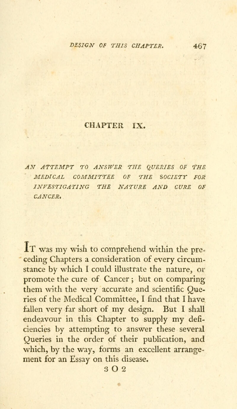 CHAPTER IX. AN ATTEMPT 70 ANSU'^ER THE QUERIES OF THE MEDICAL COMMITTEE OF THE SOCIETY FOR INVESTIGATING THE NATURE AND CURE OF CANCER, It was my wish to comprehend within the pre- ceding Chapters a consideration of every circum- stance by which I could illustrate the nature, or promote the cure of Cancer ; but on comparing them with the very accurate and scientific Que- ries of the Medical Committee, I find that I have fallen very far short of my design. But I shall endeavour in this Chapter to supply my defi- ciencies by attempting to answer these several Queries in the order of their publication, and which, by the way, forms an excellent arrange- ment for an Essay on this disease. 3 O 2