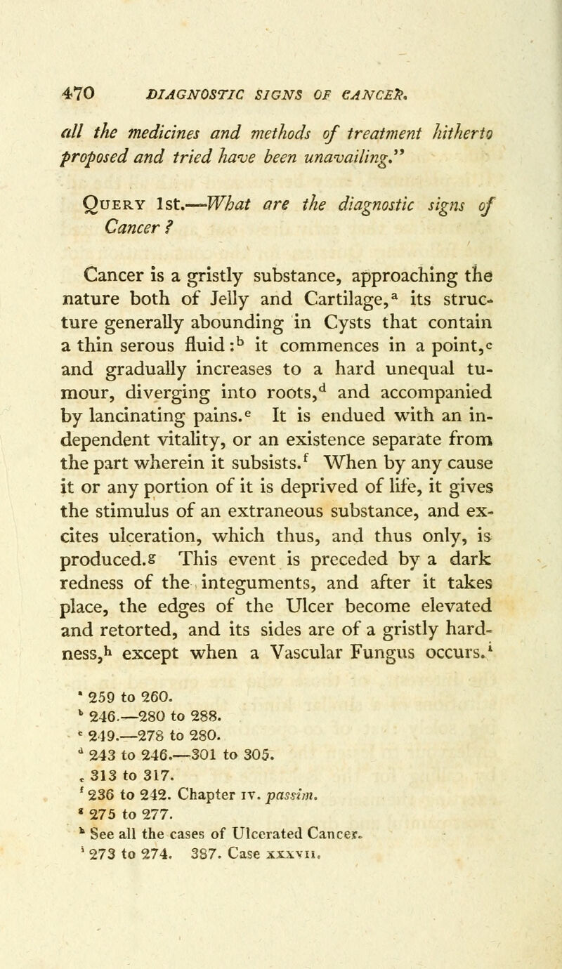 all the medicines and methods of treatment hitherto proposed and tried have been unavailing,''* Query Ist.-^What ore the diagnostic signs of Cancer ? Cancer is a gristly substance, approaching the nature both of Jelly and Cartilage,^ its struc- ture generally abounding in Cysts that contain a thin serous fluid \° it commences in a point,c and gradually increases to a hard unequal tu- mour, diverging into roots,'^ and accompanied by lancinating pains. <= It is endued with an in- dependent vitality, or an existence separate from the part wherein it subsists/ When by any cause it or any portion of it is deprived of life, it gives the stimulus of an extraneous substance, and ex- cites ulceration, which thus, and thus only, is produced, s This event is preceded by a dark redness of the integuments, and after it takes place, the edges of the Ulcer become elevated and retorted, and its sides are of a gristly hard- nesSjh except when a Vascular Fungus occurs.^ • 259 to 260. '' 246.—280 to 288. = 249.—278 to 280. •^ 243 to 246.—301 to 305. e 313 to 317. ' 236 to 242. Chapter iv. passim. « 273 to 277. ** See all the cases of Ulcerated Cancejf.^ ^ 273 to 274. 387. Case xxxvu.