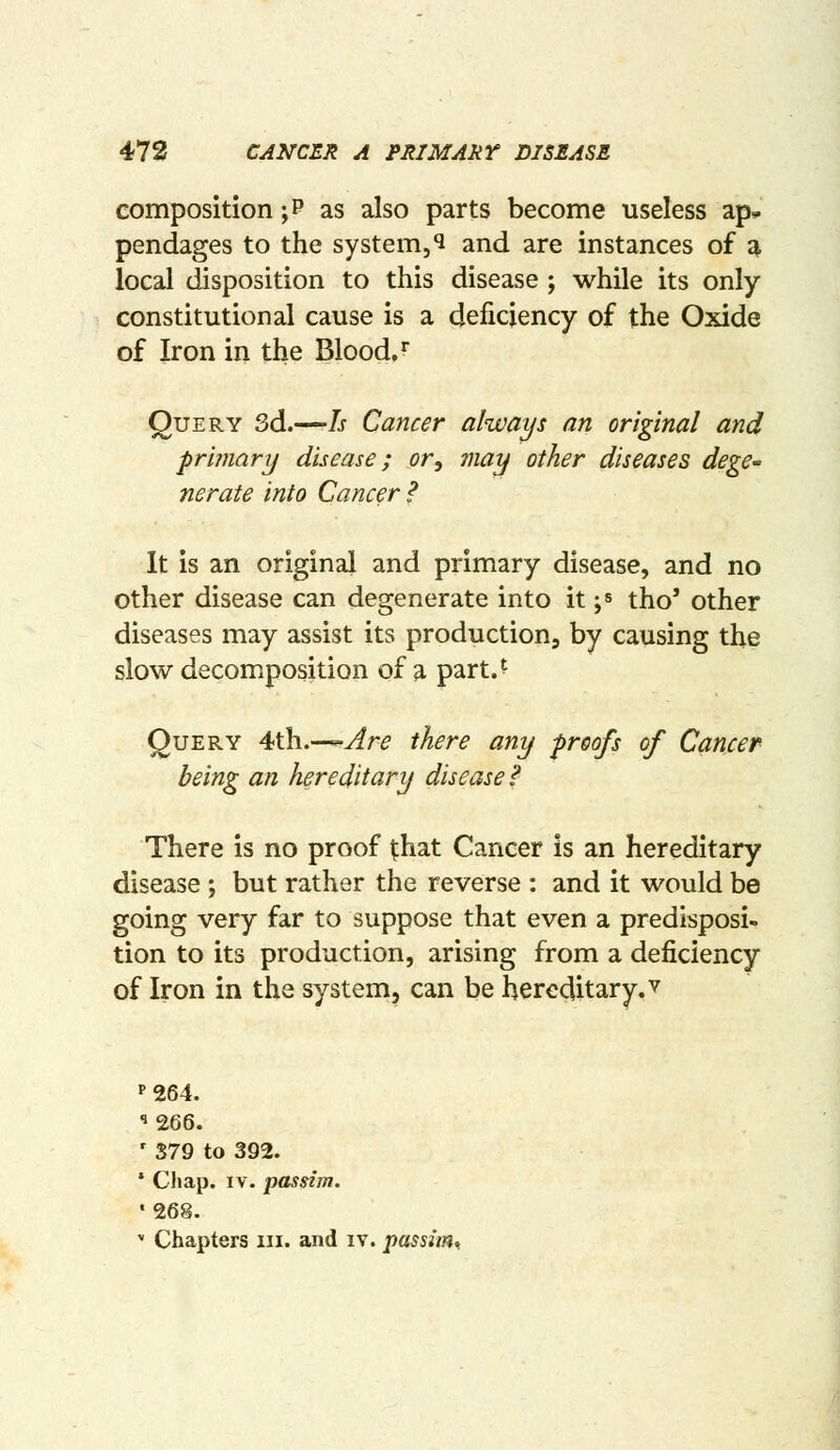 composition ;P as also parts become useless ap^ pendages to the system,^ and are instances of g, local disposition to this disease ; while its only constitutional cause is a deficiency of the Oxide of Iron in the Blood/ Query 3d.—Is Cancer always an original and primarij disease; or., may other diseases dege' nerate into Cancer ? It is an original and primary disease, and no other disease can degenerate into it ;s tho' other diseases may assist its production, by causing the slow decomiposition of a part.' Query 4th.—y^r^ there any proofs of Cancer being an hereditary diseased There is no proof that Cancer is an hereditary disease ; but rather the reverse : and it would be going very far to suppose that even a predisposi- tion to its production, arising from a deficiency of Iron in the system, can be hereditary, v P264. ' 379 to 392. ' Chap. IV. passim. ♦268.  Chapters iii. and iv. passim..