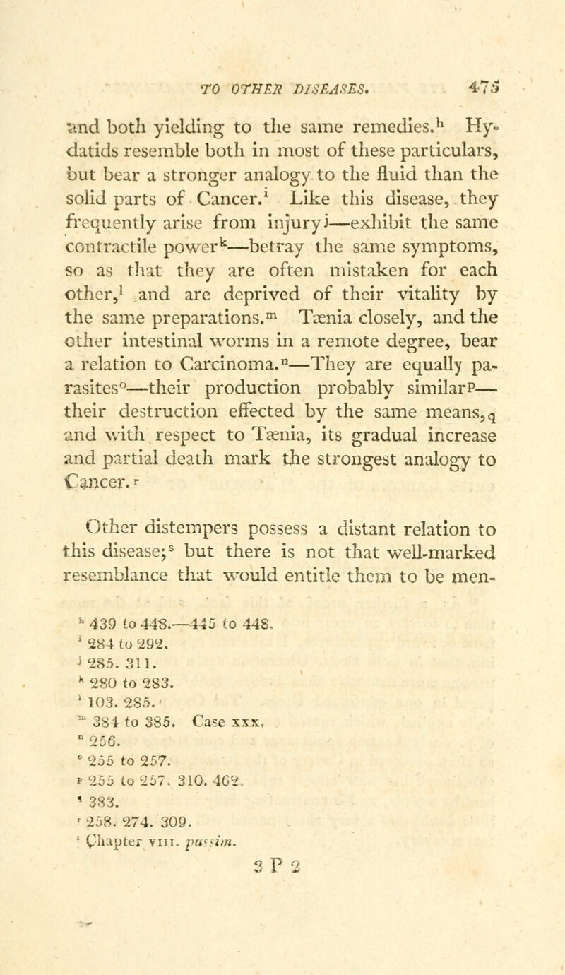 rO OrHER DISEA.'^ES. 47^ ^nd both yielding to the same remedies.^ Hy» datids resemble both in most of these particulars, but bear a stronger analogy to the fluid than the solid parts of Cancer.* Like this disease, they frequently arise from injury J—exhibit the same contractile power^—betray the same symptoms, so as that they are often mistaken for each other,' and are deprived of their vitality by the same preparations.' Taenia closely, and the other intestinal worms in a remote degree, bear a relation to Carcinoma.—They are equally pa- rasites^—their production probably similar?— their destruction effected by the same means, q and with respect to Taenia, its gradual increase and partial death mark the strongest analogy to Cancer. ^ Other distempers possess a distant relation to this disease;^ but there is not that well-marked resemblance that would entitle them to be men- *■ 439 io 448.—445 to 448- ' 284 to 292. J 285. 311. * 280 to 283. ' 103. 285.' '^ 38 4 to 385. Case XXX,  256.  255 to 257. f 255 to 257. 310. 4G2. ' 383. ' 258. 274. 309. ' Chapter VIII. iHi^nm. 2 P 2