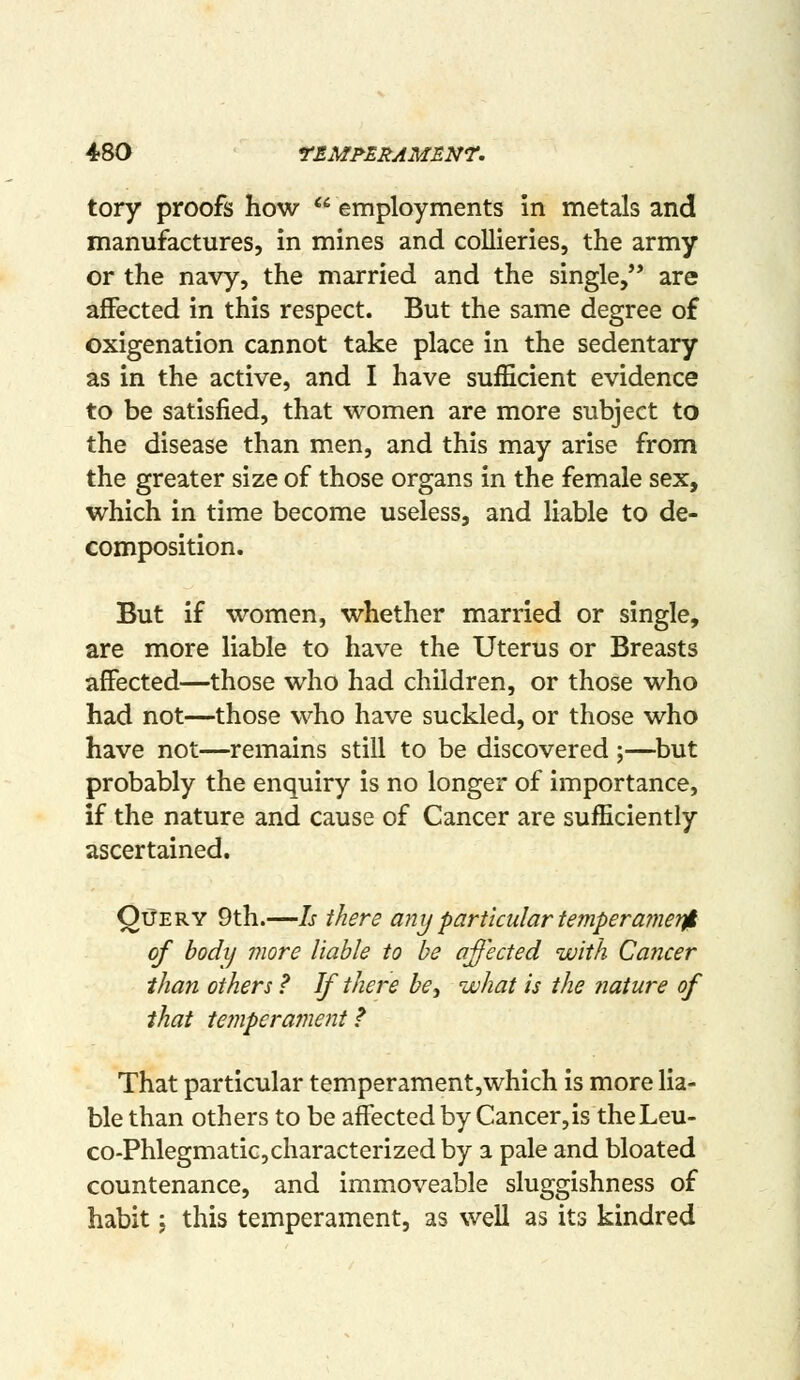 tory proofs how  employments in metals and manufactures, in mines and collieries, the army or the navy, the married and the single, are affected in this respect. But the same degree of oxigenation cannot take place in the sedentary as in the active, and I have sufficient evidence to be satisfied, that women are more subject to the disease than men, and this may arise from the greater size of those organs in the female sex, which in time become useless, and liable to de- composition. But if women, whether married or single, are more liable to have the Uterus or Breasts affected—those who had children, or those who had not—those who have suckled, or those who have not—remains still to be discovered ;—but probably the enquiry is no longer of importance, if the nature and cause of Cancer are sufficiently ascertained. QiJery 9th.—Is there any particular temperamet^ of bodij more liable to be affected with Cancer than others ? If there be, what is the nature of that temperament f That particular temperament,which is more lia- ble than others to be affected by Cancer,is theLeu- co-Phlegmatic,characterized by a pale and bloated countenance, and immoveable sluggishness of habit \ this temperament, as well as its kindred