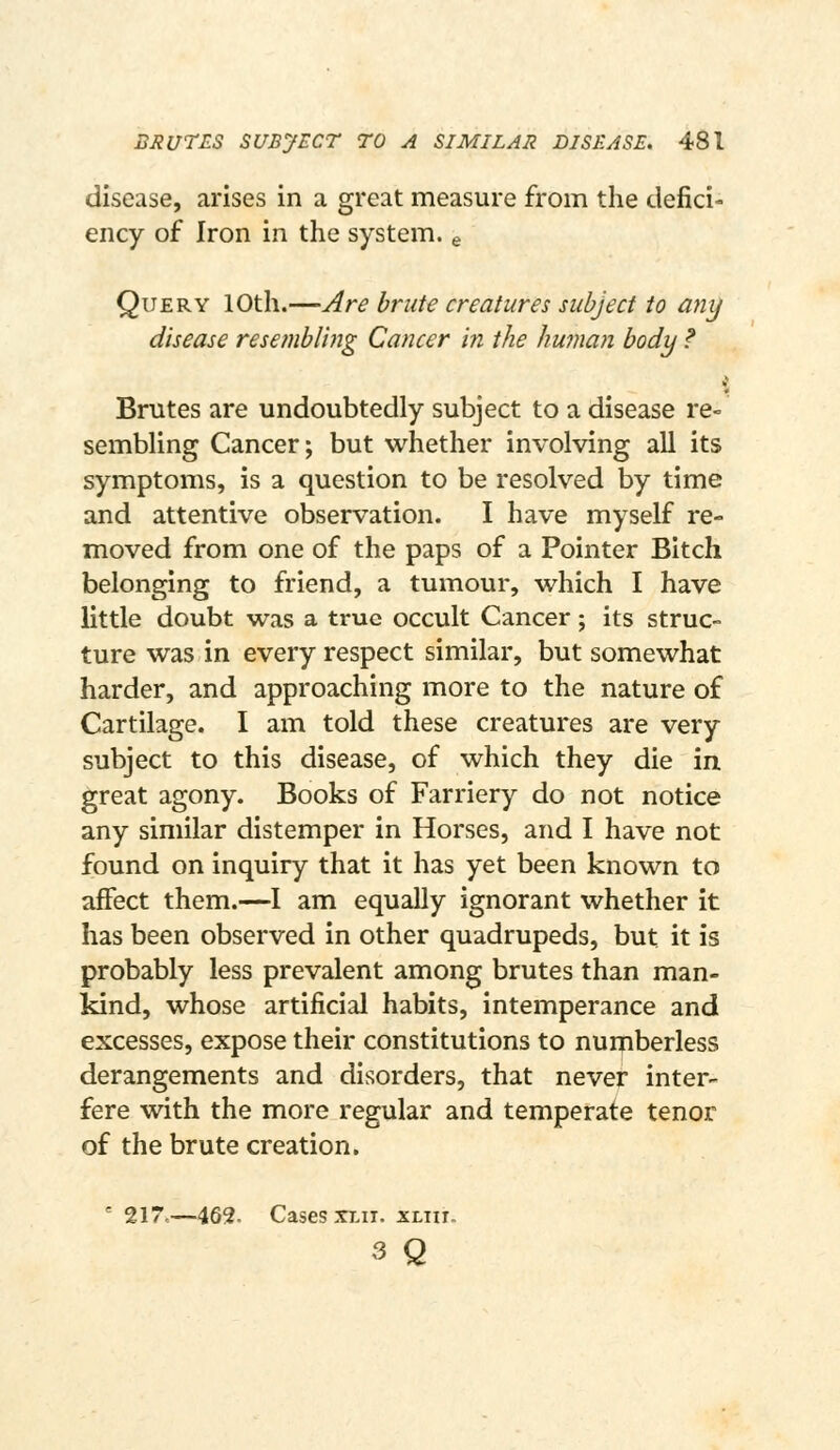 disease, arises in a great measure from the defici- ency of Iron in the system, e Query 10th.—Are brute creatures subject to any disease resembling Cancer in the human body ? Brutes are undoubtedly subject to a disease re- sembHng Cancer; but whether involving all its symptoms, is a question to be resolved by time and attentive observation. I have myself re- moved from one of the paps of a Pointer Bitch belonging to friend, a tumour, which I have little doubt was a true occult Cancer; its struc- ture was in every respect similar, but somewhat harder, and approaching more to the nature of Cartilage. I am told these creatures are very subject to this disease, of which they die in. great agony. Books of Farriery do not notice any similar distemper in Horses, and I have not found on inquiry that it has yet been known to affect them.—I am equally ignorant whether it has been observed in other quadrupeds, but it is probably less prevalent among brutes than man- kind, whose artificial habits, intemperance and excesses, expose their constitutions to numberless derangements and disorders, that never inter- fere with the more regular and temperate tenor of the brute creation.  217..—462. Cases XLii. xliu. 3 Q