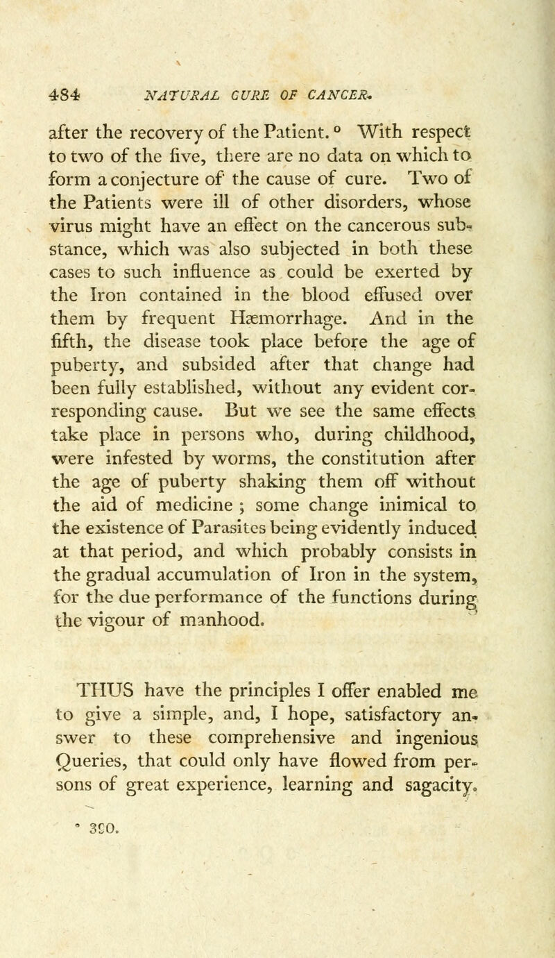 after the recovery of the Patient. ° With respect to two of the five, there are no data on which to form a conjecture of the cause of cure. Two of the Patients were ill of other disorders, whose virus mi2:ht have an effect on the cancerous sub- stance, which was also subjected in both these cases to such influence as could be exerted by the Iron contained in the blood effused over them by frequent Haemorrhage. And in the fifth, the disease took place before the age of puberty, and subsided after that change had been fully established, without any evident cor- responding cause. But we see the same effects take place in persons who, during childhood, were infested by worms, the constitution after the age of puberty shaking them off without the aid of medicine ; some change inimical to the existence of Parasites being evidently induced, at that period, and which probably consists in the gradual accumulation of Iron in the system, for the due performance of the functions during the vigour of manhood. THUS have the principles I offer enabled me to give a simple, and, I hope, satisfactory an- swer to these comprehensive and ingenious Queries, that could only have flowed from per- sons of great experience, learning and sagacity. 3C0.