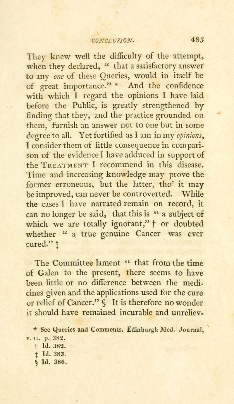 CONCL VSION. 48c» They knew well the difliculty of the attempt, when they declared,  that a satisfactory answer to any one of these Queries, would in itself be of great importance. * And the confidence with which I regard the opinions I have laid before the Public, is greatly strengthened by finding that they, and the practice grounded on them, furnish an answer not to one but in some degree to all. Yet fortified as I am in my opinions^ I consider them of little consequence in compari- son of the evidence I have adduced in support of the Treatment I recommend in this disease. Time and increasing knowledge may prove the former erroneous, but the latter, tho' it may be improved, can never be controverted. While the cases I have narrated remain on record, it can no longer be said, that this is  a subject of which we are totally ignorant, f or doubted whether  a true genuine Cancer was ever cured. \ The Committee lament  that from the time of Galen to the present, there seems to have been little or no difference between the medi- cines given and the applications used for the cure or relief of Cancer. § It is therefore no wonder it should have remained incurable and unreliev- * See Queries and Comments, Edinburgh Med. Journal, V. ir. p. 382. + Id. 382. + Id. 383. § Id. 386.