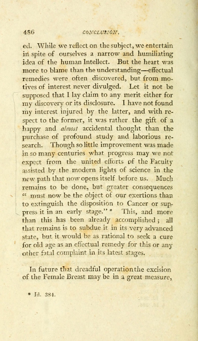 ed. While we reflect on the subject, we entertain in spite of ourselves a narrow and humiliating idea of the human Intellect. But the heart was more to blame than the understanding—effectual remedies were often discovered, but from mo- tives of interest never divulged. Let it not be supposed that I lay claim to any merit either for my discovery or its disclosure. I have not found my interest injured by the latter, and with re- spect to the former, it was rather the gift of a happy and almost accidental thought than the purchase of profound study and laborious re- search. Though so little improvement was made in so many centuries \i^^hat progress may we not expect from the united efforts of the Faculty assisted by the modern lights of science in the new path that now opens itself before us. Much remains to be done, but greater consequences '^ must now be the object of our exertions than \ to extinguish the disposition to Cancer or sup- press it in an early stage. * This, and more than this has been already accomplished ; all that remains is to subdue it in its very advanced state, but it would be as rational to seek a cure for old age as an effectual remedy for this or any other fatal complaint in its latest stages. In future that dreadful operation the excision of the Female Breast may be in a great measure,