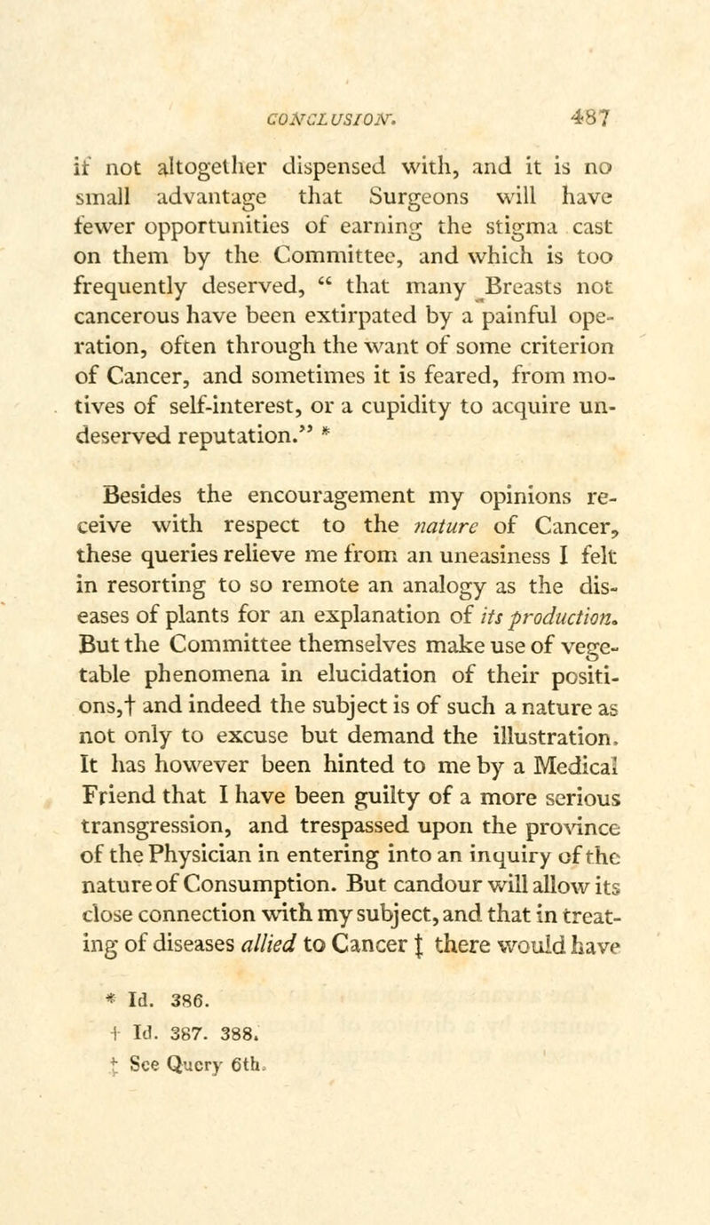 it not altogether dispensed with, and it is no small advantage that Surgeons will have fewer opportunities of earning the stigma cast on them by the Committee, and which is too frequently deserved,  that many ^Breasts not cancerous have been extirpated by a painful ope- ration, often through the want of some criterion of Cancer, and sometimes it is feared, from mo- tives of self-interest, or a cupidity to acquire un- deserved reputation.*' * Besides the encouragement my opinions re- ceive with respect to the nature of Cancer, these queries relieve me from an uneasiness I felt in resorting to so remote an analogy as the dis- eases of plants for an explanation of its production^ But the Committee themselves make use of vege- table phenomena in elucidation of their positi- ons,! and indeed the subject is of such a nature as not only to excuse but demand the illustration. It has however been hinted to me by a Medical Friend that I have been guilty of a more serious transgression, and trespassed upon the pro^dnce of the Physician in entering into an inquiry of the nature of Consumption. But candour will allow its close connection viith my subject, and that in treat- ing of diseases allied to Cancer { there wouid have * Id. 386. -f- Id. 387. 388. X See Query 6th=