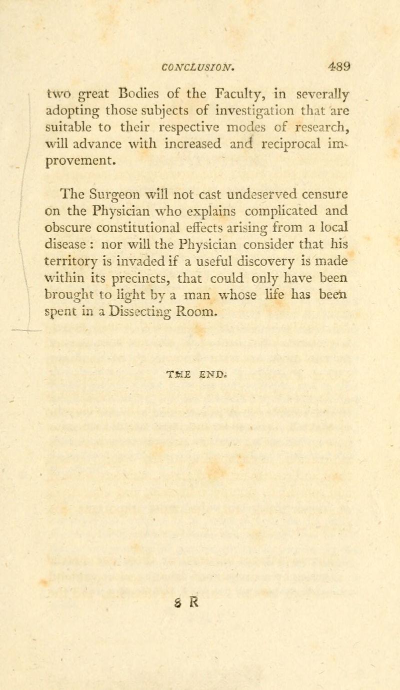 two great Bodies of the Faculty, in severally- adopting those subjects of investigation that are suitable to their respective modes of research, will advance with increased and reciprocal im- provement. The Sur2:eon will not cast undeserved censure on the Physician who explains complicated and obscure constitutional effects arising from a local disease : nor will the Physician consider that his territory is invaded if a useful discovery is made within its precincts, that could only have been brought to light by a man whose life has been spent in a Dissecting Room, TJK£ END, S R