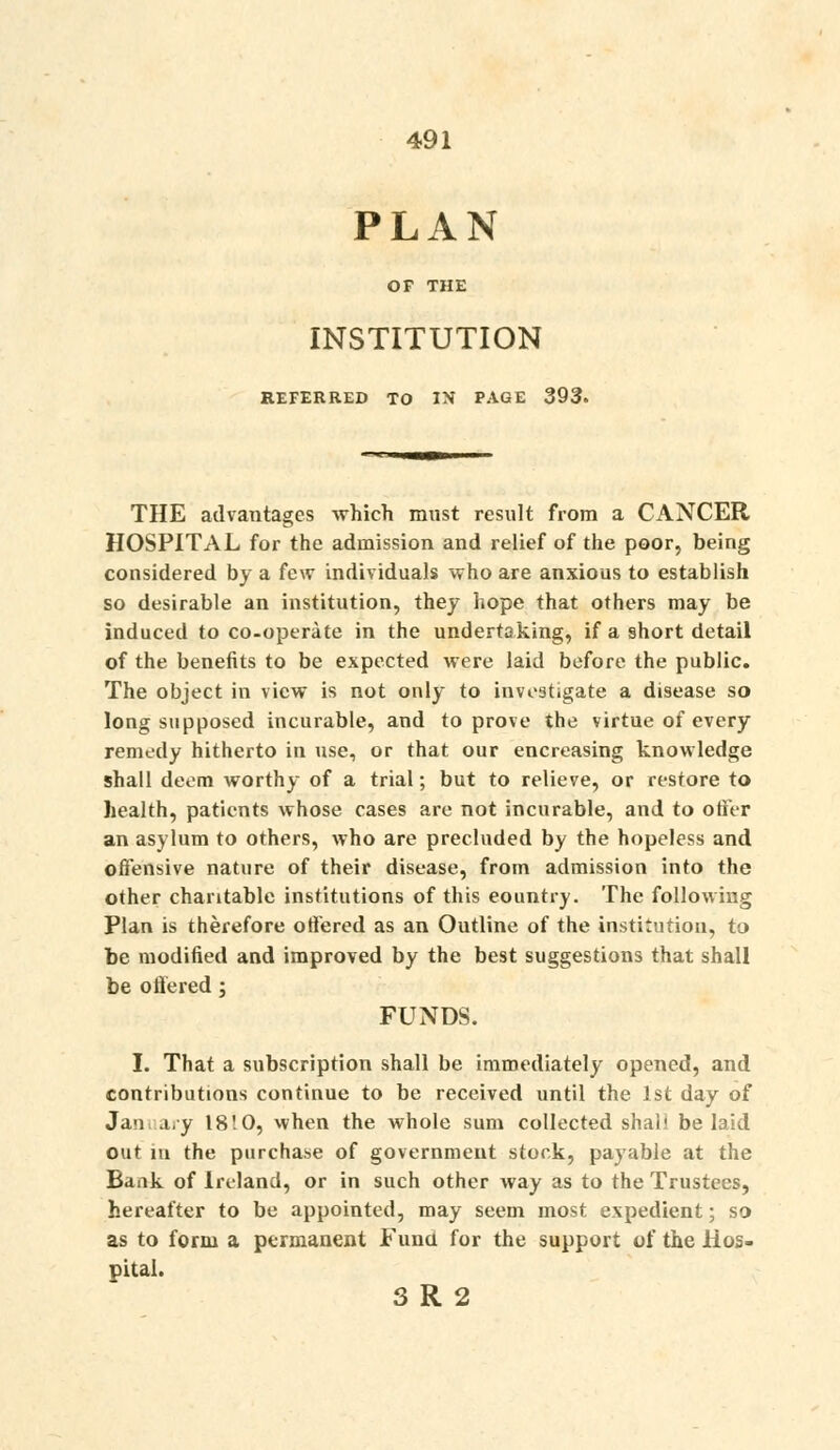 PLAN OF THE INSTITUTION REFERRED TO IN PAGE 393. THE advantages which must result from a CANCER HOSPITAL for the admission and relief of the poor, being considered by a few individuals who are anxious to establish so desirable an institution, they hope that others may be induced to co-operate in the undertaking, if a short detail of the benefits to be expected were laid before the public. The object in view is not only to investigate a disease so long supposed incurable, and to prove the virtue of every remt'dy hitherto in use, or that our encreasing knowledge shall deem worthy of a trial; but to relieve, or restore to health, patients whose cases are not incurable, and to otFer an asylum to others, who are precluded by the hopeless and offensive nature of their disease, from admission into the other charitable institutions of this eountry. The following Plan is therefore offered as an Outline of the institution, to be modified and improved by the best suggestions that shall be offered; FUNDS. I. That a subscription shall be immediately opened, and contributions continue to be received until the 1st day of Jan a,y 18'.0, when the whole sum collected shall belaid out lu the purchase of government stock, payable at the Bank of Ireland, or in such other way as to the Trustees, hereafter to be appointed, may seem most expedient; so as to form a permanent Funa for the support of the Hos- pital. 3 R 2