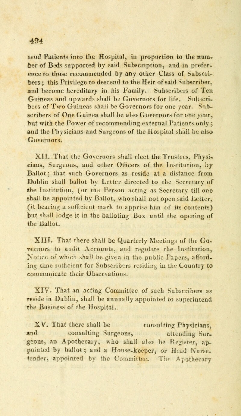 send Patients into the Hospital, in proportion to the num-i ber of Beds supported by said Subscription, and in prefer- ence to those recommended by any other Class of Subscri- bers ; this Privilege to descend to the Heir of said Subscriber, and become hereditary in his Family. SubscribtTS of Ten Guineas and upwards shall be Governors for life. Subscri- bers of Two Guineas shall be Governors for one year. Sub- scribers of One Guinea shall be also Governors for one year, but with the Power of recommending external Patients only ; and the Physicians and Surgeons of the Hospital shall be also Governors. XII. That the Governors shall elect the Trustees, Physi- cians, Surgeons, and other Ollicers of the Institution, by Ballot; that such Governors as reside at a distance from Dublin shall ballot by Letter directed to the Secretary of the Institution, (or the Person acting as Secretary till one shall be appointed by Ballot, who shall not open said Letter, (it bearing a sufiRcifcnt mark to apprise him of its contents) but shall lodge it in the balloting Box until the opening of the Ballot. XIII. That there shall be Quarterly Meetings of the Go= rernors to audit Accounts, and regulate the Institution, Notice of which shall be given in t'la public Fapors, afford, ing time sufTicicnt for Subscribers residing in the Country to communicate their Observations. XIV. That an acting Committee of such Subscribers as reside in Dublin, shall be annually appointed to superintend the Business of the Hospital. XV. That there shall be consulting Physicians, and consulting Surgeons, attending Sur- geons, an Apothecary, who shall also be Rcgistex, ap- pointed by ballot; and a House-keeper, or Head Nurse- tender, appointed by the Committee. The Apothecary