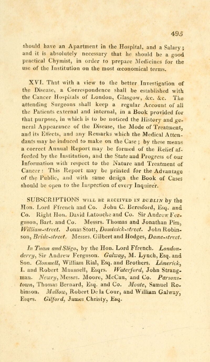 should have an Apartment in the Hospital, and a Salary; and it is absolutely necessary that he should be a good practical Chymist, in order to prepare JMedicincs for the use of the Institution on the most oeconomical terras. XVI. That with a view to the better Investigation of the Disease, a Correspondence shall be established with the Cancer Hospitals of London, Glasgow, kc. Sec. The attending Surgeons shall keep a regular Account of all the Patients external and internal, in a Book provided for that purpose, in which is to be noticed the History and ge- neral Appearance of the Disease, the Mode of Treatment, and its Effects, and any Remarks which the Medical Atten- dants may be induced to make on the Case ; by these means a correct Annual Report may be formed of the Relief af- forded by the Institution, and the State and Progress of our Information with respect to the Nature and Treatment of Cancer: This Report may be printed for the Advantage of the Public, and with same design the Book of Cases should be open to the Inspection of every Inquirer. SUBSCRIPTIONS will be received in dublin by the Hon. Lord Ffrench and Co. John C. Beresford, Esq. and Co. Right Hon. David Latouchc and Co. Sir Andrew Fer- guson, Bart, and Co. Messrs. Thomas and Jonathan Pim, William-street. Jonas Stott, Dominick-street. John Robin- son, Bridcstreet. Messrs. Gilbert and Hodges, Dame-xtreet, In Tuam andSligo, by the Hon. Lord Ffrench. London' derri)^ Sir Andrew Ferguson. Galicay^ M. Lynch, Esq. and Son. Clotimell, William Rial, Esq. and Brothers. Limerick^ 1. and Robert Maunsell, Esqrs. Walerfordy John Strang- man. Ncizrjj, Messrs. Moore, McCan, and Co. Parsons- town, Thomas Bernard, Esq. and Co. Moate, Samuel Ro- binson. Mallow., Robert De la Cour, and William Galway, Esqrs. GilJorJy James Christy, Esq.