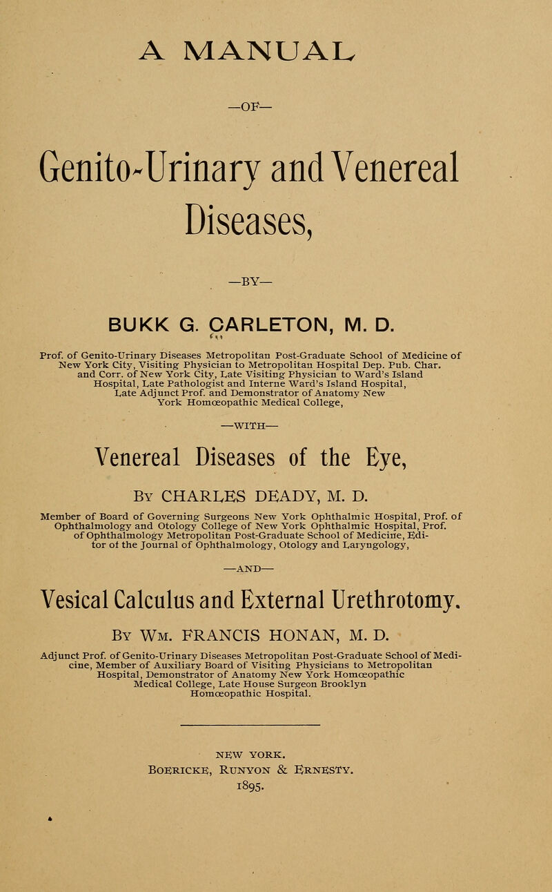 A MANUAL —OF— Genito-Urinary and Venereal Diseases, —BY— BUKK G. CARLETON, M. D. Prof, of Genito-Urinary Diseases Metropolitan Post-Graduate School of Medicine of New York City, Visiting Physician to Metropolitan Hospital Dep. Pub. Char. and Corr. of New York City, Late Visiting Physician to Ward's Island Hospital, Late Pathologist and Interne Ward's Island Hospital, Late Adjunct Prof, and Demonstrator of Anatomy New York Homoeopathic Medical College, —WITH— Venereal Diseases of the Eye, By CHARLES DEADY, M. D. Member of Board of Governing Surgeons New York Ophthalmic Hospital, Prof, of Ophthalmology and Otology College of New York Ophthalmic Hospital, Prof, of Ophthalmology Metropolitan Post-Graduate School of Medicine, Edi- tor of the Journal of Ophthalmology, Otology and Laryngology, —AND— Vesical Calculus and External Urethrotomy. By Wm. FRANCIS HONAN, M. D. Adjunct Prof, of Genito-Urinary Diseases Metropolitan Post-Graduate School of Medi- cine, Member of Auxiliary Board of Visiting Physicians to Metropolitan Hospital, Demonstrator of Anatomy New York Homoeopathic Medical College, Late House Surgeon Brooklyn Homoeopathic Hospital. NEW YORK. BOERICKE, RUNYON & ErnESTY. 1895.