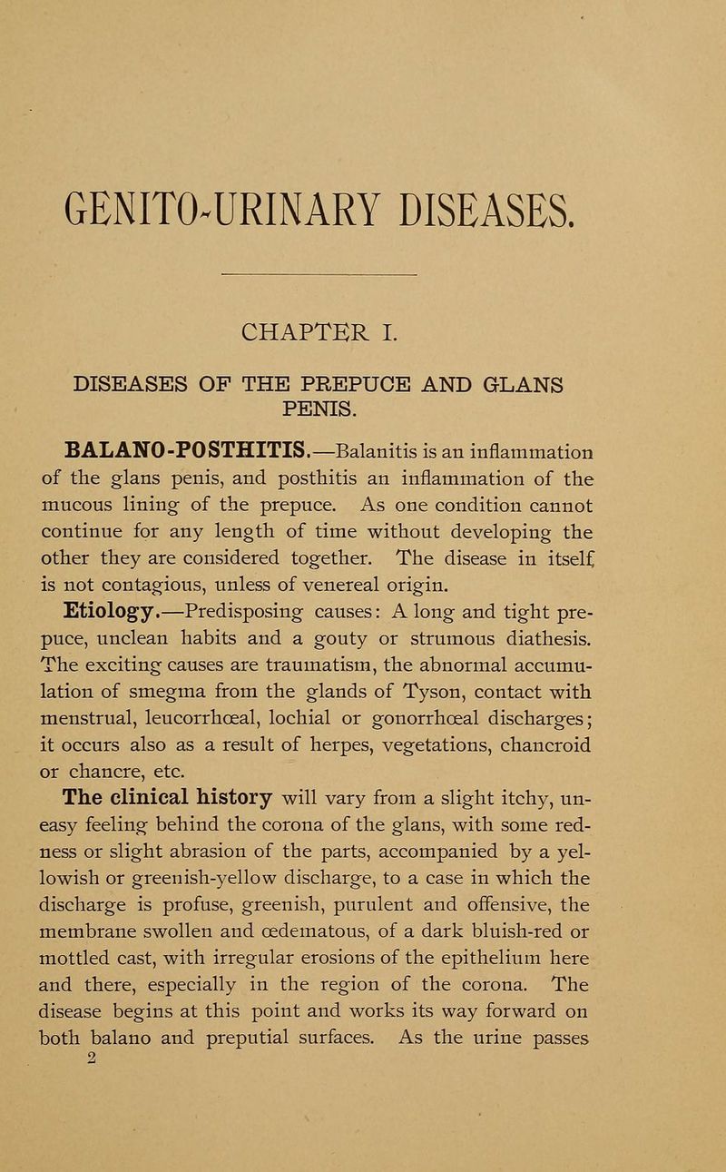GENITOURINARY DISEASES. CHAPTER I. DISEASES OF THE PREPUCE AND GLANS PENIS. BALANO-POSTHITIS.—Balanitis is an inflammation of the glans penis, and posthitis an inflammation of the mucous lining of the prepuce. As one condition cannot continue for any length of time without developing the other they are considered together. The disease in itself is not contagious, unless of venereal origin. Etiology.—Predisposing causes: A long and tight pre- puce, unclean habits and a gouty or strumous diathesis. The exciting causes are traumatism, the abnormal accumu- lation of smegma from the glands of Tyson, contact with menstrual, leucorrhceal, lochial or gonorrhceal discharges; it occurs also as a result of herpes, vegetations, chancroid or chancre, etc. The clinical history will vary from a slight itchy, un- easy feeling behind the corona of the glans, with some red- ness or slight abrasion of the parts, accompanied by a yel- lowish or greenish-yellow discharge, to a case in which the discharge is profuse, greenish, purulent and offensive, the membrane swollen and cedematous, of a dark bluish-red or mottled cast, with irregular erosions of the epithelium here and there, especially in the region of the corona. The disease begins at this point and works its way forward on both balano and preputial surfaces. As the urine passes