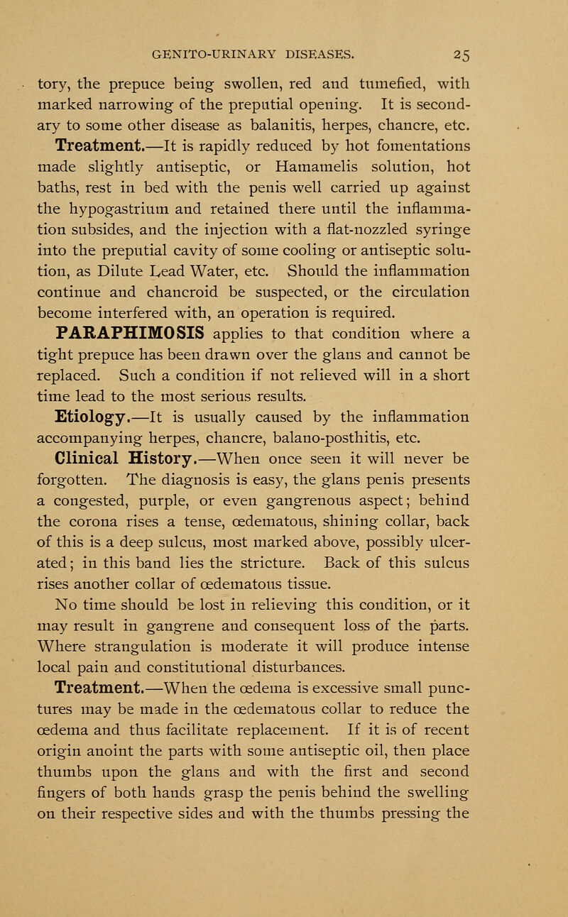 tory, the prepuce being swollen, red and tumefied, with marked narrowing of the preputial opening. It is second- ary to some other disease as balanitis, herpes, chancre, etc. Treatment.—It is rapidly reduced by hot fomentations made slightly antiseptic, or Hamamelis solution, hot baths, rest in bed with the penis well carried up against the hypogastrium and retained there until the inflamma- tion subsides, and the injection with a flat-nozzled syringe into the preputial cavity of some cooling or antiseptic solu- tion, as Dilute Lead Water, etc. Should the inflammation continue and chancroid be suspected, or the circulation become interfered with, an operation is required. PARAPHIMOSIS applies to that condition where a tight prepuce has been drawn over the glans and cannot be replaced. Such a condition if not relieved will in a short time lead to the most serious results. Etiology.—It is usually caused by the inflammation accompanying herpes, chancre, balano-posthitis, etc. Clinical History.—When once seen it will never be forgotten. The diagnosis is easy, the glans penis presents a congested, purple, or even gangrenous aspect; behind the corona rises a tense, cedematous, shining collar, back of this is a deep sulcus, most marked above, possibly ulcer- ated ; in this band lies the stricture. Back of this sulcus rises another collar of cedematous tissue. No time should be lost in relieving this condition, or it may result in gangrene and consequent loss of the parts. Where strangulation is moderate it will produce intense local pain and constitutional disturbances. Treatment.—When the oedema is excessive small punc- tures may be made in the cedematous collar to reduce the oedema and thus facilitate replacement. If it is of recent origin anoint the parts with some antiseptic oil, then place thumbs upon the glans and with the first and second fingers of both hands grasp the penis behind the swelling on their respective sides and with the thumbs pressing the