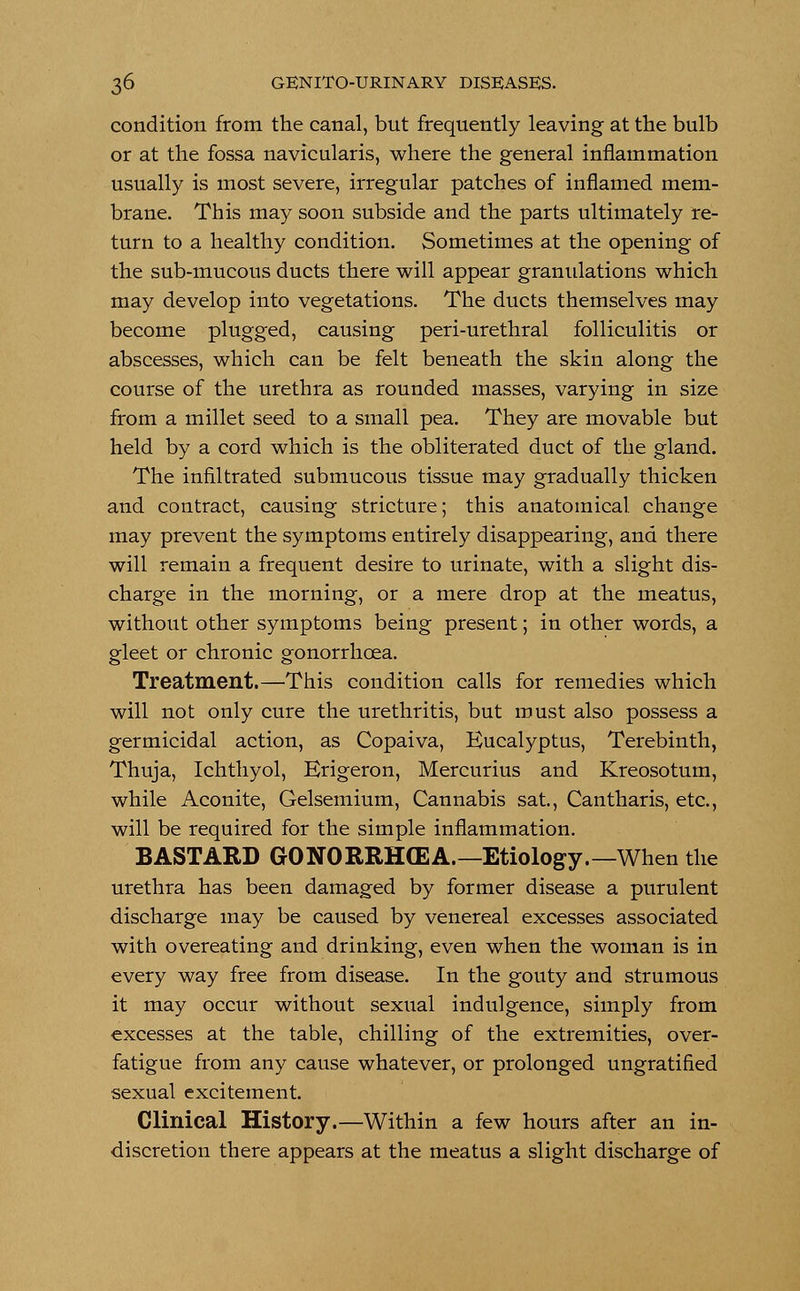 condition from the canal, but frequently leaving at the bulb or at the fossa navicularis, where the general inflammation usually is most severe, irregular patches of inflamed mem- brane. This may soon subside and the parts ultimately re- turn to a healthy condition. Sometimes at the opening of the sub-mucous ducts there will appear granulations which may develop into vegetations. The ducts themselves may become plugged, causing peri-urethral folliculitis or abscesses, which can be felt beneath the skin along the course of the urethra as rounded masses, varying in size from a millet seed to a small pea. They are movable but held by a cord which is the obliterated duct of the gland. The infiltrated submucous tissue may gradually thicken and contract, causing stricture; this anatomical change may prevent the symptoms entirely disappearing, and there will remain a frequent desire to urinate, with a slight dis- charge in the morning, or a mere drop at the meatus, without other symptoms being present; in other words, a gleet or chronic gonorrhoea. Treatment.—This condition calls for remedies which will not only cure the urethritis, but must also possess a germicidal action, as Copaiva, Eucalyptus, Terebinth, Thuja, Ichthyol, Erigeron, Mercurius and Kreosotum, while Aconite, Gelsemium, Cannabis sat., Cantharis, etc., will be required for the simple inflammation. BASTARD GONORRHOEA.— Etiology.— When the urethra has been damaged by former disease a purulent discharge may be caused by venereal excesses associated with overeating and drinking, even when the woman is in every way free from disease. In the gouty and strumous it may occur without sexual indulgence, simply from excesses at the table, chilling of the extremities, over- fatigue from any cause whatever, or prolonged ungratified sexual excitement. Clinical History.—Within a few hours after an in- discretion there appears at the meatus a slight discharge of