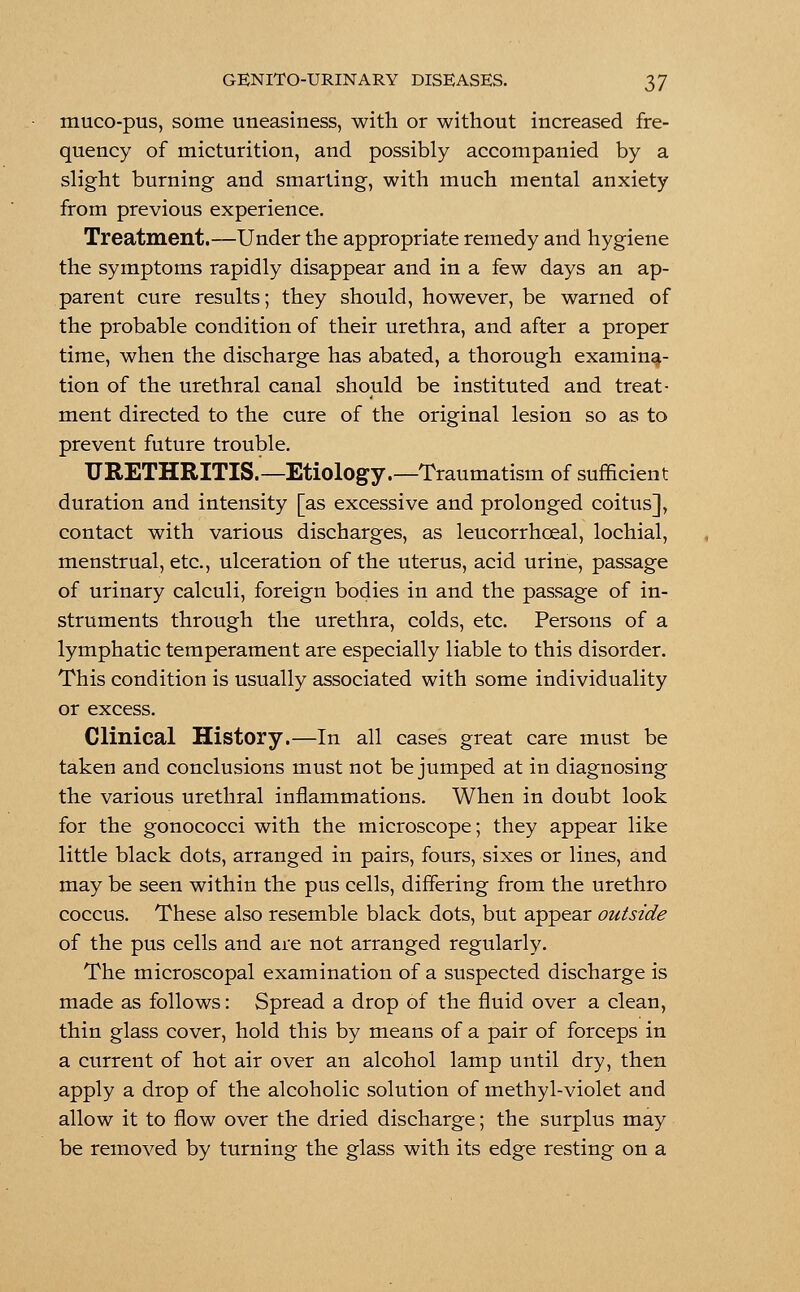 muco-pus, some uneasiness, with or without increased fre- quency of micturition, and possibly accompanied by a slight burning and smarting, with much mental anxiety from previous experience. Treatment.—Under the appropriate remedy and hygiene the symptoms rapidly disappear and in a few days an ap- parent cure results; they should, however, be warned of the probable condition of their urethra, and after a proper time, when the discharge has abated, a thorough examina- tion of the urethral canal should be instituted and treat- ment directed to the cure of the original lesion so as to prevent future trouble. URETHRITIS.—Etiology.—Traumatism of sufficient duration and intensity [as excessive and prolonged coitus], contact with various discharges, as leucorrhceal, lochial, menstrual, etc., ulceration of the uterus, acid urine, passage of urinary calculi, foreign bodies in and the passage of in- struments through the urethra, colds, etc. Persons of a lymphatic temperament are especially liable to this disorder. This condition is usually associated with some individuality or excess. Clinical History.—In all cases great care must be taken and conclusions must not be jumped at in diagnosing the various urethral inflammations. When in doubt look for the gonococci with the microscope; they appear like little black dots, arranged in pairs, fours, sixes or lines, and may be seen within the pus cells, differing from the urethro coccus. These also resemble black dots, but appear outside of the pus cells and are not arranged regularly. The microscopal examination of a suspected discharge is made as follows: Spread a drop of the fluid over a clean, thin glass cover, hold this by means of a pair of forceps in a current of hot air over an alcohol lamp until dry, then apply a drop of the alcoholic solution of methyl-violet and allow it to flow over the dried discharge; the surplus may be removed by turning the glass with its edge resting on a