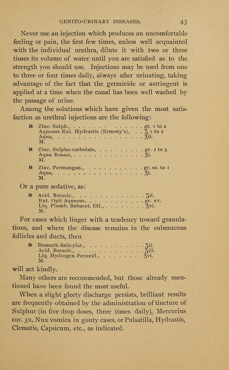 Never use an injection which produces an uncomfortable feeling or pain, the first few times, unless well acquainted with the individual urethra, dilute it with two or three times its volume of water until you are satisfied as to the strength you should use. Injections may be used from one to three or four times daily, always after urinating, taking advantage of the fact that the germicide or astringent is applied at a time when the canal has been well washed by the passage of urine. Among the solutions which have given the most satis- faction as urethral injections are the following: # Zinc. Sulph., gr. i to 2 Aqueous Ext. Hydrastis (Ernesty's), . . 3 l to 2 Aqua, gii. M. Jfc Zinc. Sulpho-carbolate, gr. 2 to 5 Aqua Rosas, gi. M. P Ziuc. Permaugan., . . gr. ss. to 1 Aqua, §i. M. Or a pure sedative, as: # Acid. Boracic, 3- Ext. Opii Aqueous gr. xv. Liq. Plumb. Subacet. Dil., gvi. M. For cases which linger with a tendency toward granula- tions, and where the disease remains in the submucous follicles and ducts, then # Bismuth Salicylat., ; . 3ii- Acid. Boracic, . ^iii. Liq. Hydrogen Peroxid., gvi. M. will act kindly. Many others are recommended, but those already men- tioned have been found the most useful. When a slight gleety discharge persists, brilliant results are frequently obtained by the administration of tincture of Sulphur (in five drop doses, three times daily), Mercurius cor. 3X, Nux vomica in gouty cases, or Pulsatilla, Hydrastis, Clematis, Capsicum, etc., as indicated.