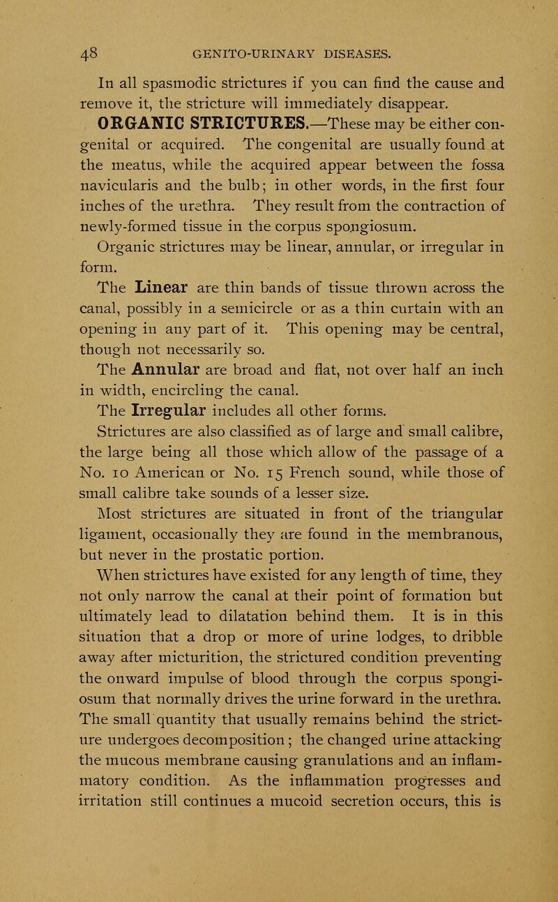 In all spasmodic strictures if you can find the cause and remove it, the stricture will immediately disappear. ORGANIC STRICTURES.—These may be either con- genital or acquired. The congenital are usually found at the meatus, while the acquired appear between the fossa navicularis and the bulb; in other words, in the first four inches of the urethra. They result from the contraction of newly-formed tissue in the corpus spongiosum. Organic strictures may be linear, annular, or irregular in form. The Linear are thin bands of tissue thrown across the canal, possibly in a semicircle or as a thin curtain with an opening in any part of it. This opening may be central, though not necessarily so. The Annular are broad and flat, not over half an inch in width, encircling the canal. The Irregular includes all other forms. Strictures are also classified as of large and small calibre, the large being all those which allow of the passage of a No. 10 American or No. 15 French sound, while those of small calibre take sounds of a lesser size. Most strictures are situated in front of the triangular ligament, occasionally they are found in the membranous, but never in the prostatic portion. When strictures have existed for any length of time, they not only narrow the canal at their point of formation but ultimately lead to dilatation behind them. It is in this situation that a drop or more of urine lodges, to dribble away after micturition, the strictured condition preventing the onward impulse of blood through the corpus spongi- osum that normally drives the urine forward in the urethra. The small quantity that usually remains behind the strict- ure undergoes decomposition ; the changed urine attacking the mucous membrane causing granulations and an inflam- matory condition. As the inflammation progresses and irritation still continues a mucoid secretion occurs, this is