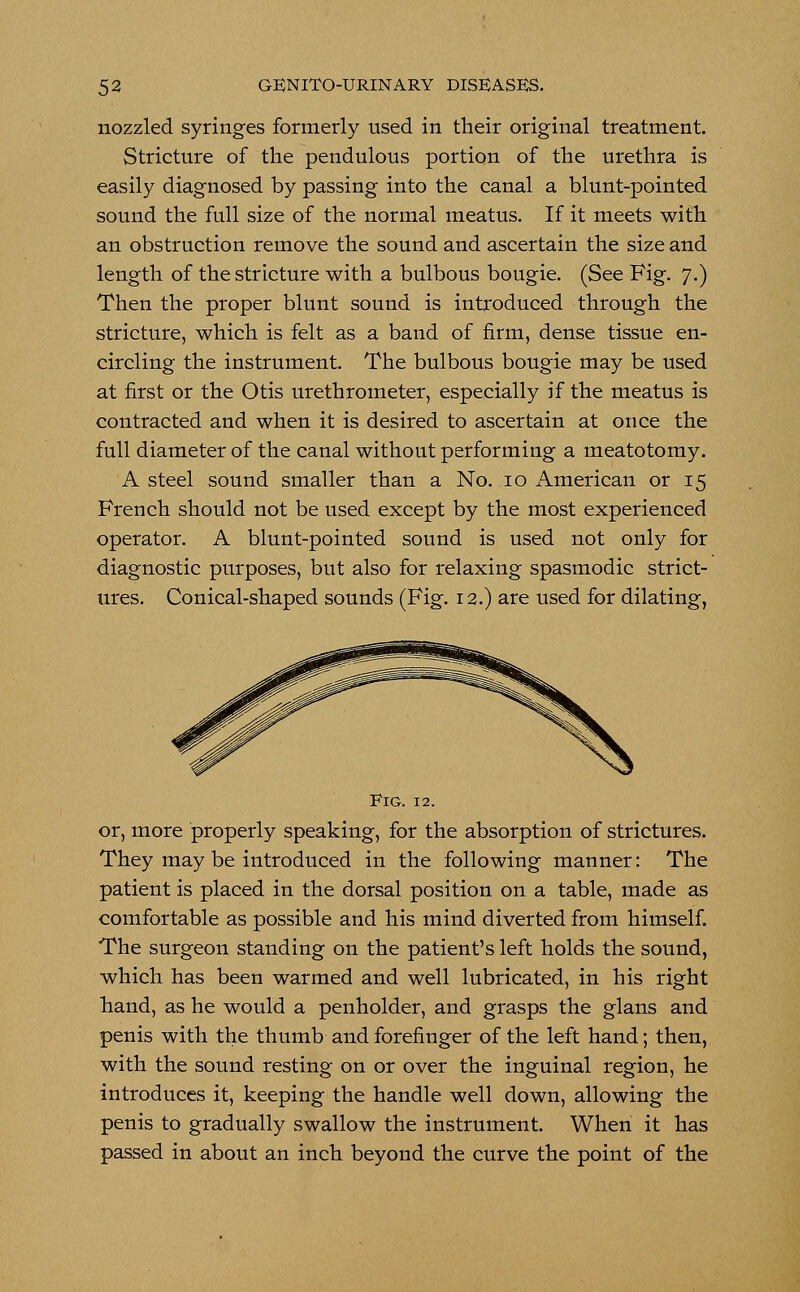 nozzled syringes formerly used in their original treatment. Stricture of the pendulous portion of the urethra is easily diagnosed by passing into the canal a blunt-pointed sound the full size of the normal meatus. If it meets with an obstruction remove the sound and ascertain the size and length of the stricture with a bulbous bougie. (See Fig. 7.) Then the proper blunt sound is introduced through the stricture, which is felt as a band of firm, dense tissue en- circling the instrument. The bulbous bougie may be used at first or the Otis urethrometer, especially if the meatus is contracted and when it is desired to ascertain at once the full diameter of the canal without performing a meatotomy. A steel sound smaller than a No. 10 American or 15 French should not be used except by the most experienced operator. A blunt-pointed sound is used not only for diagnostic purposes, but also for relaxing spasmodic strict- ures. Conical-shaped sounds (Fig. 12.) are used for dilating, Fig. 12. or, more properly speaking, for the absorption of strictures. They may be introduced in the following manner: The patient is placed in the dorsal position on a table, made as comfortable as possible and his mind diverted from himself. The surgeon standing on the patient's left holds the sound, which has been warmed and well lubricated, in his right hand, as he would a penholder, and grasps the glans and penis with the thumb and forefinger of the left hand; then, with the sound resting on or over the inguinal region, he introduces it, keeping the handle well down, allowing the penis to gradually swallow the instrument. When it has passed in about an inch beyond the curve the point of the