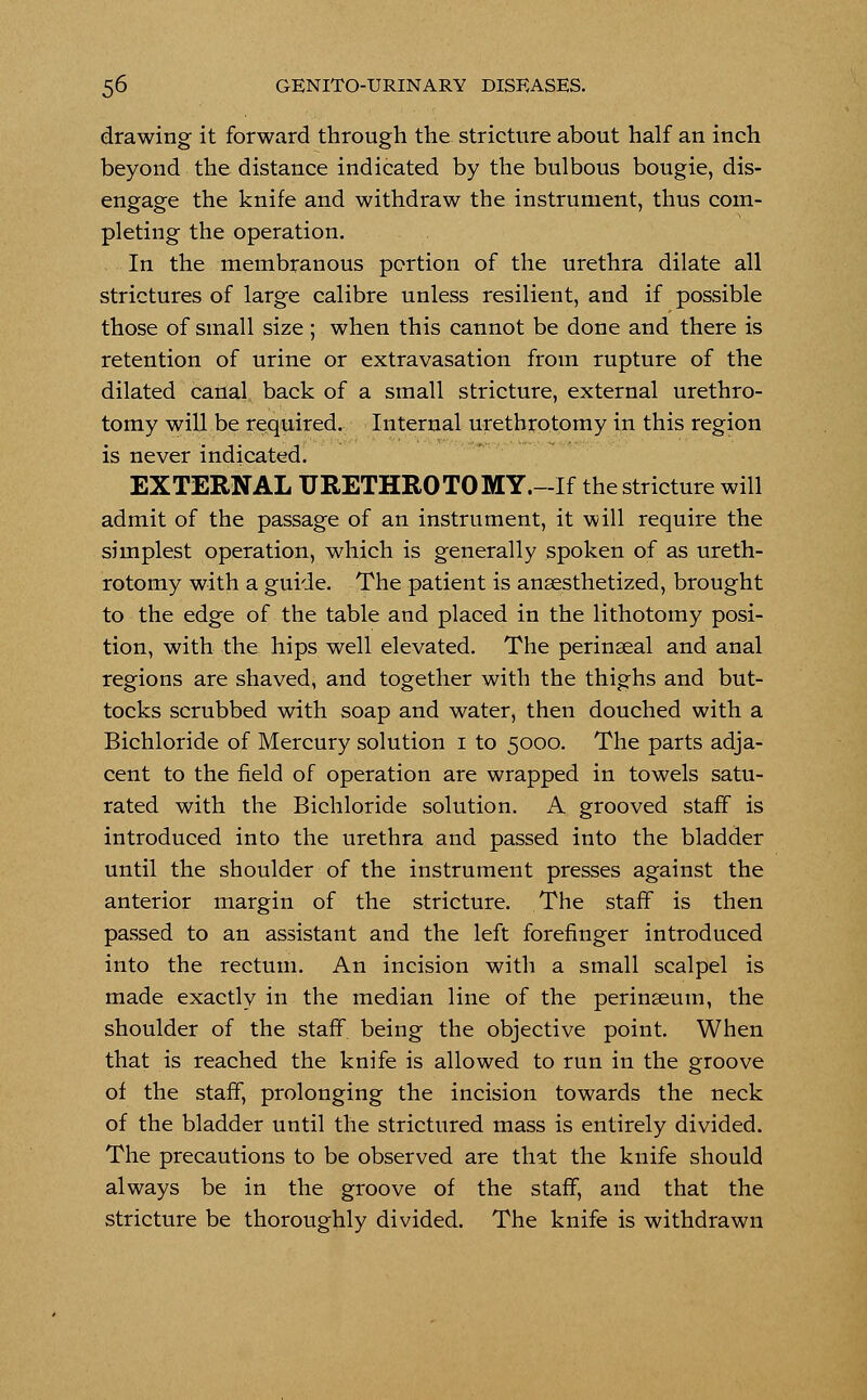 drawing it forward through the stricture about half an inch beyond the distance indicated by the bulbous bougie, dis- engage the knife and withdraw the instrument, thus com- pleting the operation. In the membranous portion of the urethra dilate all strictures of large calibre unless resilient, and if possible those of small size; when this cannot be done and there is retention of urine or extravasation from rupture of the dilated canal back of a small stricture, external urethro- tomy will be required. Internal urethrotomy in this region is never indicated. EXTERNAL URETHROTOMY.-If the stricture will admit of the passage of an instrument, it will require the simplest operation, which is generally spoken of as ureth- rotomy with a guide. The patient is anaesthetized, brought to the edge of the table and placed in the lithotomy posi- tion, with the hips well elevated. The perinseal and anal regions are shaved, and together with the thighs and but- tocks scrubbed with soap and water, then douched with a Bichloride of Mercury solution 1 to 5000. The parts adja- cent to the field of operation are wrapped in towels satu- rated with the Bichloride solution. A grooved staff is introduced into the urethra and passed into the bladder until the shoulder of the instrument presses against the anterior margin of the stricture. The staff is then passed to an assistant and the left forefinger introduced into the rectum. An incision with a small scalpel is made exactly in the median line of the perinseum, the shoulder of the staff being the objective point. When that is reached the knife is allowed to run in the groove of the staff, prolonging the incision towards the neck of the bladder until the strictured mass is entirely divided. The precautions to be observed are that the knife should always be in the groove of the staff, and that the stricture be thoroughly divided. The knife is withdrawn