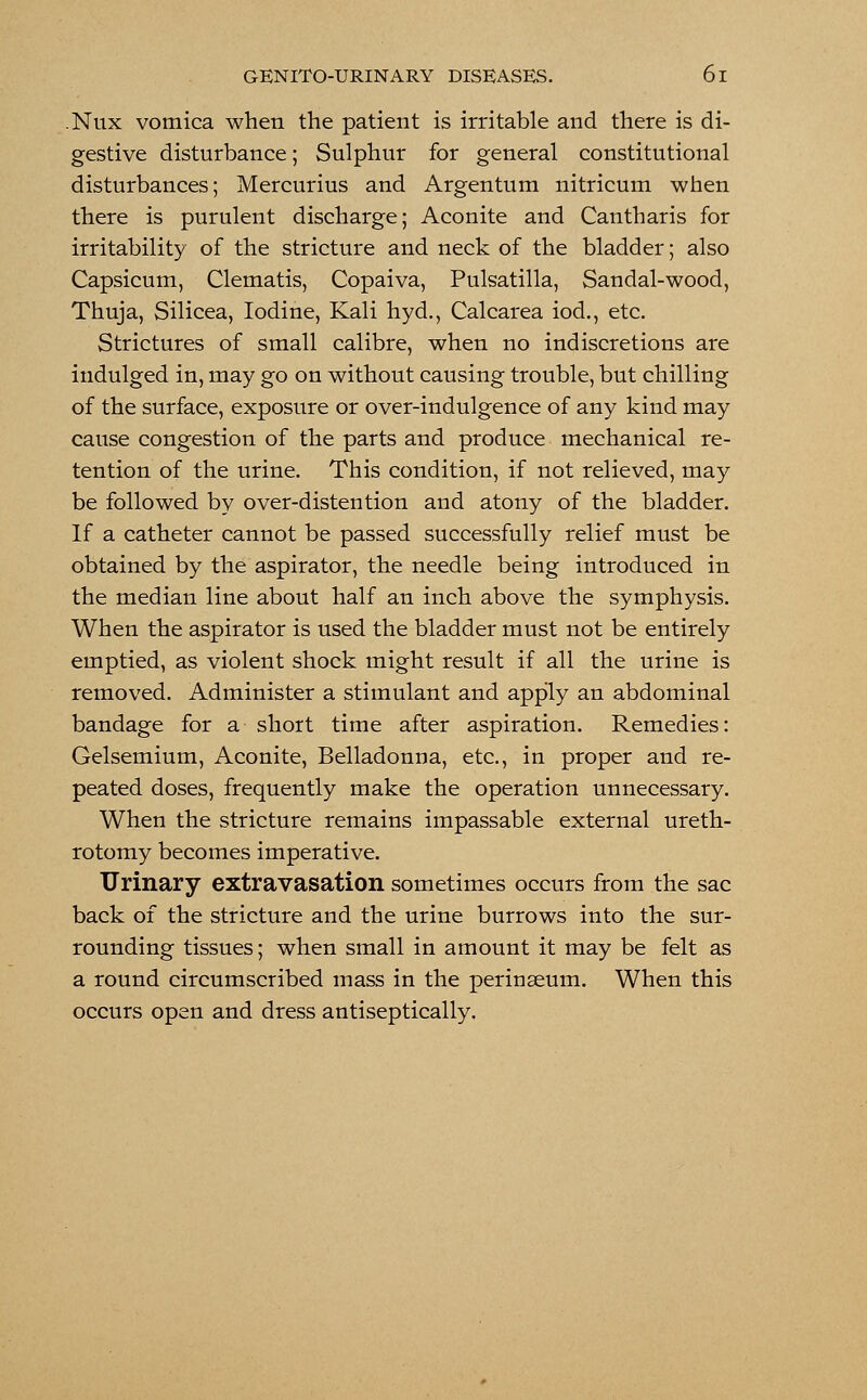 Nux vomica when the patient is irritable and there is di- gestive disturbance; Sulphur for general constitutional disturbances; Mercurius and Argentum nitricum when there is purulent discharge; Aconite and Cantharis for irritability of the stricture and neck of the bladder; also Capsicum, Clematis, Copaiva, Pulsatilla, Sandal-wood, Thuja, Silicea, Iodine, Kali hyd., Calcarea iod., etc. Strictures of small calibre, when no indiscretions are indulged in, may go on without causing trouble, but chilling of the surface, exposure or over-indulgence of any kind may cause congestion of the parts and produce mechanical re- tention of the urine. This condition, if not relieved, may be followed by over-distention and atony of the bladder. If a catheter cannot be passed successfully relief must be obtained by the aspirator, the needle being introduced in the median line about half an inch above the symphysis. When the aspirator is used the bladder must not be entirely emptied, as violent shock might result if all the urine is removed. Administer a stimulant and apply an abdominal bandage for a short time after aspiration. Remedies: Gelsemium, Aconite, Belladonna, etc., in proper and re- peated doses, frequently make the operation unnecessary. When the stricture remains impassable external ureth- rotomy becomes imperative. Urinary extravasation sometimes occurs from the sac back of the stricture and the urine burrows into the sur- rounding tissues; when small in amount it may be felt as a round circumscribed mass in the perinseum. When this occurs open and dress antiseptically.