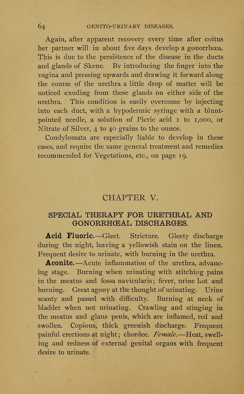 Again, after apparent recovery every time after coitus her partner will in about five days develop a gonorrhoea. This is due to the persistence of the disease in the ducts and glands of Skene. Bv introducing the finger into the vagina and pressing upwards and drawing it forward along the course of the urethra a little drop of matter will be noticed exuding from these glands on either side of the urethra. This condition is easily overcome by injecting into each duct, with a hypodermic syringe with a blunt- pointed needle, a solution of Picric acid i to r,ooo, or Nitrate of Silver, 4 to 40 grains to the ounce. Condylomata are especially liable to develop in these cases, and require the same general treatment and remedies recommended for Vegetations, etc., on page 19. CHAPTER V. SPECIAL THERAPY FOR URETHRAL AND GONORRHCEAL DISCHARGES. Acid Fluoric.—Gleet. Stricture. Gleety discharge during the night, leaving a yellowish stain on the linen. Frequent desire to urinate, with burning in the urethra. Aconite.—Acute inflammation of the urethra, advanc- ing stage. Burning when urinating with stitching pains in the meatus and fossa navicularis; fever, urine hot and burning. Great agony at the thought of urinating. Urine scanty and passed with difficulty. Burning at neck of bladder when not urinating. Crawling and stinging in the meatus and glans penis, which are inflamed, red and swollen. Copious, thick greenish discharge. Frequent painful erections at night; chordee. Female.—Heat, swell- ing and redness of external genital organs with frequent desire to urinate.