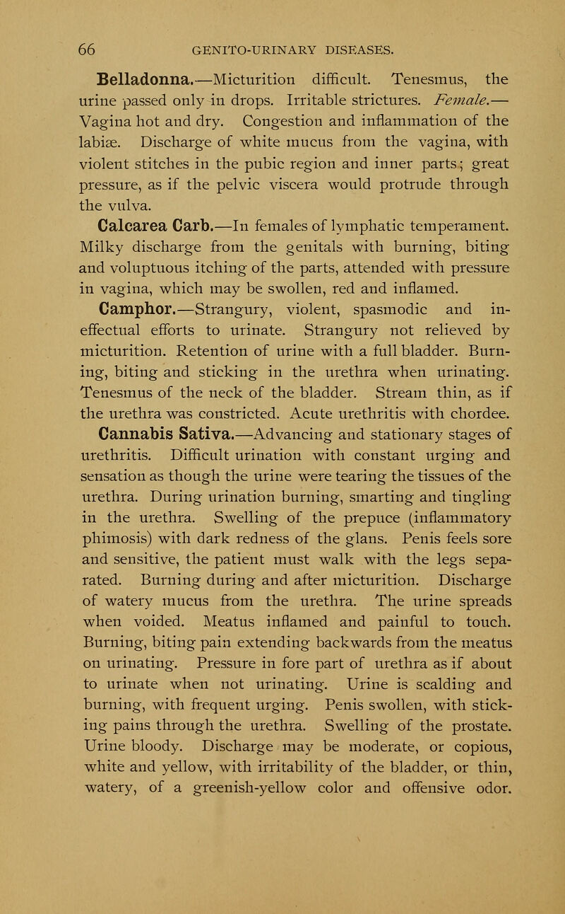 Belladonna.—Micturition difficult. Tenesmus, the urine passed only in drops. Irritable strictures. Female.— Vagina hot and dry. Congestion and inflammation of the labise. Discharge of white mucus from the vagina, with violent stitches in the pubic region and inner parts; great pressure, as if the pelvic viscera would protrude through the vulva. Calcarea Carb.—In females of lymphatic temperament. Milky discharge from the genitals with burning, biting and voluptuous itching of the parts, attended with pressure in vagina, which may be swollen, red and inflamed. Camphor.—Strangury, violent, spasmodic and in- effectual efforts to urinate. Strangury not relieved by micturition. Retention of urine with a full bladder. Burn- ing, biting and sticking in the urethra when urinating. Tenesmus of the neck of the bladder. Stream thin, as if the urethra was constricted. Acute urethritis with chordee. Cannabis Sativa.—Advancing and stationary stages of urethritis. Difficult urination with constant urging and sensation as though the urine were tearing the tissues of the urethra. During urination burning, smarting and tingling in the urethra. Swelling of the prepuce (inflammatory phimosis) with dark redness of the glans. Penis feels sore and sensitive, the patient must walk with the legs sepa- rated. Burning during and after micturition. Discharge of watery mucus from the urethra. The urine spreads when voided. Meatus inflamed and painful to touch. Burning, biting pain extending backwards from the meatus on urinating. Pressure in fore part of urethra as if about to urinate when not urinating. Urine is scalding and burning, with frequent urging. Penis swollen, with stick- ing pains through the urethra. Swelling of the prostate. Urine bloody. Discharge may be moderate, or copious, white and yellow, with irritability of the bladder, or thin, watery, of a greenish-yellow color and offensive odor.